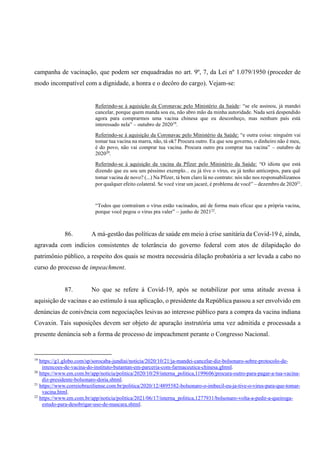 campanha de vacinação, que podem ser enquadradas no art. 9º, 7, da Lei nº 1.079/1950 (proceder de
modo incompatível com a dignidade, a honra e o decôro do cargo). Vejam-se:
Referindo-se à aquisição da Coronavac pelo Ministério da Saúde: “se ele assinou, já mandei
cancelar, porque quem manda sou eu, não abro mão da minha autoridade. Nada será despendido
agora para comprarmos uma vacina chinesa que eu desconheço, mas nenhum país está
interessado nela” – outubro de 202019
.
Referindo-se à aquisição da Coronavac pelo Ministério da Saúde: “e outra coisa: ninguém vai
tomar tua vacina na marra, não, tá ok? Procura outro. Eu que sou governo, o dinheiro não é meu,
é do povo, não vai comprar tua vacina. Procura outro pra comprar tua vacina” – outubro de
202020
.
Referindo-se à aquisição da vacina da Pfizer pelo Ministério da Saúde: “O idiota que está
dizendo que eu sou um péssimo exemplo... eu já tive o vírus, eu já tenho anticorpos, para quê
tomar vacina de novo? (...) Na Pfizer, tá bem claro lá no contrato: nós não nos responsabilizamos
por qualquer efeito colateral. Se você virar um jacaré, é problema de você” – dezembro de 202021
.
“Todos que contraíram o vírus estão vacinados, até de forma mais eficaz que a própria vacina,
porque você pegou o vírus pra valer” – junho de 202122
.
86. A má-gestão das políticas de saúde em meio à crise sanitária da Covid-19 é, ainda,
agravada com indícios consistentes de tolerância do governo federal com atos de dilapidação do
patrimônio público, a respeito dos quais se mostra necessária dilação probatória a ser levada a cabo no
curso do processo de impeachment.
87. No que se refere à Covid-19, após se notabilizar por uma atitude avessa à
aquisição de vacinas e ao estímulo à sua aplicação, o presidente da República passou a ser envolvido em
denúncias de conivência com negociações lesivas ao interesse público para a compra da vacina indiana
Covaxin. Tais suposições devem ser objeto de apuração instrutória uma vez admitida e processada a
presente denúncia sob a forma de processo de impeachment perante o Congresso Nacional.
19
https://g1.globo.com/sp/sorocaba-jundiai/noticia/2020/10/21/ja-mandei-cancelar-diz-bolsonaro-sobre-protocolo-de-
intencoes-de-vacina-do-instituto-butantan-em-parceria-com-farmaceutica-chinesa.ghtml.
20
https://www.em.com.br/app/noticia/politica/2020/10/29/interna_politica,1199606/procura-outro-para-pagar-a-tua-vacina-
diz-presidente-bolsonaro-doria.shtml.
21
https://www.correiobraziliense.com.br/politica/2020/12/4895582-bolsonaro-o-imbecil-eu-ja-tive-o-virus-para-que-tomar-
vacina.html.
22
https://www.em.com.br/app/noticia/politica/2021/06/17/interna_politica,1277931/bolsonaro-volta-a-pedir-a-queiroga-
estudo-para-desobrigar-uso-de-mascara.shtml.
 