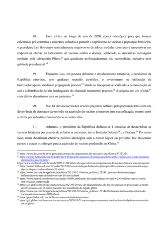 88. Com efeito, ao longo do ano de 2020, época estratégica para que fossem
celebrados pré-contratos e contratos voltados a garantir o suprimento de vacinas à população brasileira,
o presidente Jair Bolsonaro reiteradamente esquivou-se de adotar medidas concretas e tempestivas em
resposta às ofertas de fabricantes de vacinas contra a doença, sobretudo as sucessivas mensagens
emitidas pela laboratório Pfizer,23
que quedaram prolongadamente não respondidas, inclusive pelo
gabinete presidencial.24
89. Enquanto isso, em postura delirante e absolutamente temerária, o presidente da
República priorizou, sem qualquer respaldo científico, o investimento na utilização de
hidroxicloroquina, mediante propaganda pessoal,25
aliada ao irresponsável estímulo à determinação de
uso e a distribuição de kits inadequados do chamado tratamento precoce,26
divulgada em site oficial,27
com efeitos desastrosos para os pacientes.28
90. Não há dúvida acerca dos severos prejuízos sofridos pela população brasileira em
decorrência da demora e da omissão na aquisição de vacinas e insumos para sua aplicação, mesmo após
a oferta por indústrias farmacêuticas reconhecidas.
91. Ademais, o presidente da República dedicou-se à tentativa de desacreditar as
vacinas fabricada por centros de referência nacionais, tais o Instituto Butantã29
e a Fiocruz.30
Por outro
lado, numa desatinada ofensiva político-ideológica sem a menor lógica ou proveito, Jair Bolsonaro
passou a atacar os esforços para a aquisição de vacinas produzidas na China.31
23
https://www.dw.com/pt-br/os-principais-pontos-do-depoimento-do-executivo-da-pfizer/a-57523824
24
https://www1.folha.uol.com.br/poder/2021/05/governo-ignorou-10-emails-da-pfizer-sobre-vacinas-em-1-mes-mostram-
documentos-da-cpi.shtml
https://www.cnnbrasil.com.br/saude/2021/01/08/pfizer-diz-que-ofereceu-proposta-para-brasil-comprar-vacinas-em-agosto
25
https://www1.folha.uol.com.br/poder/2021/06/incentivada-por-bolsonaro-principal-fabricante-de-cloroquina-diz-a-cpi-
da-covid-que-vendas-subiram-30.shtml
26
https://www.em.com.br/app/noticia/politica/2021/03/31/interna_politica,1252411/governo-bolsonaro-paga-
influenciadores-para-defender-uso-do-kit-covid.shtml
27
https://www.metro1.com.br/noticias/saude/100861,ministerio-da-saude-planeja-investir-r-250-milhoes-em-kit-covid-
sem-eficacia-comprovada
28
https://g1.globo.com/sp/sao-paulo/noticia/2021/03/29/uso-de-medicamentos-do-kit-covid-pode-ter-provocado-a-morte-
de-tres-pessoas-em-sp-outro-paciente-fez-transplante-de-figado.ghtml
29
https://www.em.com.br/app/noticia/politica/2021/02/05/interna_politica,1235414/bolsonaro-recusou-tres-ofertas-de-
vacina-do-butantan-em-2020.shtml
30
https://piaui.folha.uol.com.br/fiocruz-na-mira-do-bolsonarismo/
31
https://g1.globo.com/bemestar/vacina/noticia/2020/10/21/nao-compraremos-a-vacina-da-china-diz-bolsonaro-em-rede-
social.ghtml
 