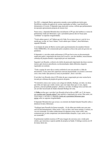 Em 2021, o deputado Barros apresentou emenda a uma medida provisória para
flexibilizar a análise da agência de vacinas registradas na Índia, o que beneficiou
diretamente a Covaxin. O deputado nega atuar pela vacina, e afirma que parlamentares
da oposição apresentaram proposta de mesmo teor.
Nesta sexta, o deputado Miranda disse inicialmente à CPI que não lembrava o nome do
parlamentar citado por Bolsonaro e que o presidente parecia não ter forças para
"combater" as supostas irregularidades.
"Vocês sabem quem é, né? Sabem que ali é foda. Se eu mexo nisso aí, você já viu a
merda que vai dar, né. Isso é fulano. Vocês sabem que é fulano", disse Bolsonaro,
segundo Miranda.
A revelação do nome de Barros ocorreu após questionamentos da senadora Simone
Tebet (MDB-MS) e foi comemorado pelos senadores críticos das ações do governo na
pandemia.
O deputado e o servidor ainda reafirmaram à CPI que havia erros na documentação
usada para pedir a importação das doses da Covaxin e, sem dar detalhes, mencionaram
cobrança de propina durante a negociação por um imunizante.
Segundo Luis Ricardo, a ofensiva de chefes da pasta pela importação das doses ocorreu
mesmo após técnicos perceberem, na documentação, dados diferentes daqueles
registrados no contrato.
"Toda a equipe do setor não se sentiu confortável com essa pressão e a falta de
documentos. Como meus dois superiores estavam pressionando, eu acionei e conversei
com o meu irmão. Que passou [o caso] ao presidente", disse o servidor.
O servidor Luis Ricardo citou à CPI relato de que a negociação por uma vacina havia
travado por cobrança de propina de gestores da pasta.
"O ministério estava sem vacina e um colega de trabalho, Rodrigo, servidor, me disse
que tinha um rapaz que vendia vacina e que esse rapaz disse que os seus, alguns
gestores, estavam pedindo propina", afirmou o servidor. O diálogo teria ocorrido com
um servidor terceirizado da Saúde chamado Rodrigo de Lima.
A Folha revelou que o servidor Luis Ricardo já havia dito ao MPF, em 31 de março,
que recebeu uma “pressão atípica” para agilizar a importação da vacina. Dias antes, em
20 de março, o servidor e o deputado foram até o presidente Bolsonaro para
alertar sobre as supostas irregularidades.
O deputado Miranda disse que avisou o ex-ministro da Saúde Eduardo Pazuello sobre a
denúncia levada a Bolsonaro.
“Expliquei para Pazuello de forma resumida... Aí ele olhou pra minha cara com uma
cara de descontentamento e falou assim: 'Luis, no duro, mas nessa semana, é certeza, eu
vou ser exonerado. Eu tenho conhecimento de algumas coisas, tento coibir, mas,
exatamente por eu não compactuar com determinadas situações, é que, assim, eu vou
ser exonerado'."
O parlamentar também mostrou à CPI uma imagem de conversa com o irmão pelo
celular, que menciona o suposto pedido de propina na Saúde. O diálogo ocorreu em 20
de março deste ano.
 