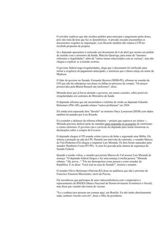 O servidor explicou que não recebeu pedidos para antecipar o pagamento pelas doses,
pois não trata da área que faz os desembolsos. A pressão era para encaminhar os
documentos exigidos na importação. Luis Ricardo também não relatou à CPI ter
recebido propostas de propina.
Já o deputado apresentou à comissão um documento de 6 de abril que mostra um pedido
de reunião com o mininstro da Saúde, Marcelo Queiroga, para tratar de "assuntos
referentes a ilegalidades", além de "outros temas relacionados com as vacinas", mas não
chegou a explicar se a reunião ocorreu.
O governo federal nega irregularidades, alega que o documento foi retificado para
retirar a exigência do pagamento antecipado, e minimiza que a fatura esteja em nome da
Madison.
O líder do governo no Senado, Fernando Bezerra (MDB-PE), afirmou na reunião da
CPI que não há sobrepreço nas doses ou falhas no processo de compra. "Os preços
promovidos pela Bharat Biotech são uniformes", disse.
Miranda disse que já havia alertado o governo, em outras ocasiões, sobre possíveis
irregularidades em contratos do Ministério da Saúde.
O deputado afirmou que até encaminhou o telefone do irmão ao deputado Eduardo
Bolsonaro (PSL-SP), quando relatou "outros problemas" em 2020.
Ele ainda teria repassado dois "dossiês" ao ministro Onyx Lorenzoni (DEM) com dados
também levantados por Luis Ricardo.
Ex-youtuber e defensor da reforma tributária —projeto que esperava ser relator—,
Miranda precisou dedicar parte do mandato para responder às acusações de estelionato
e crimes eleitorais. O governo cita o currículo do deputado para tentar minimizar as
declarações sobre a compra da Covaxin.
O deputado chegou à CPI usando colete à prova de balas e segurando uma Bíblia. Ele
retirou a proteção na sala da CPI. Durante um intervalo da comissão, o senador Marcos
do Val (Podemos-ES) chegou a empurrar Luis Miranda. Os dois foram separados pelo
senador Humberto Costa (PT-PE). A cena foi gravada pela câmera de segurança do
Senado Federal.
Quando a sessão voltou, o senador governista Marcos do Val acusou Luis Miranda de
ameaça: "O deputado federal chegou e fez uma ameaça à minha pessoa." Miranda
rebateu: "Ah, prova..." "Ele me desrespeitou como pessoa e como senador da
República. E eu disse: 'Você está na casa do Senado'", insistiu o senador.
O senador Flávio Bolsonaro (Patriota-RJ) disse na audiência que não é próximo de
Francisco Emerson Maximiano, sócio da Precisa.
Ele reconheceu que participou de uma videoconferência com o empresário e
representantes do BNDES (Banco Nacional de Desenvolvimento Econômico e Social),
mas disse que reunião não tratou de vacinas.
"Eu o conheço por pessoas em comum aqui, em Brasília. Eu não tenho absolutamente
nada, nenhum vínculo com ele", disse o filho do presidente.
 