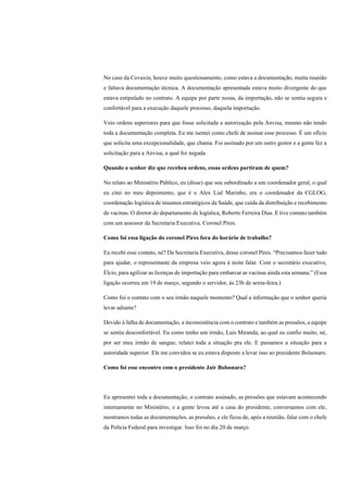 No caso da Covaxin, houve muito questionamento, como estava a documentação, muita reunião
e faltava documentação técnica. A documentação apresentada estava muito divergente do que
estava estipulado no contrato. A equipe por parte nossa, da importação, não se sentiu segura e
confortável para a execução daquele processo, daquela importação.
Veio ordens superiores para que fosse solicitada a autorização pela Anvisa, mesmo não tendo
toda a documentação completa. Eu me isentei como chefe de assinar esse processo. É um ofício
que solicita uma excepcionalidade, que chama. Foi assinado por um outro gestor e a gente fez a
solicitação para a Anvisa, a qual foi negada.
Quando o senhor diz que recebeu ordens, essas ordens partiram de quem?
No relato ao Ministério Público, eu (disse) que sou subordinado a um coordenador geral, o qual
eu citei no meu depoimento, que é o Alex Lial Marinho, era o coordenador da CGLOG,
coordenação logística de insumos estratégicos da Saúde, que cuida da distribuição e recebimento
de vacinas. O diretor do departamento de logística, Roberto Ferreira Dias. E tive contato também
com um assessor da Secretaria Executiva. Coronel Pires.
Como foi essa ligação do coronel Pires fora do horário de trabalho?
Eu recebi esse contato, né? Da Secretaria Executiva, desse coronel Pires. “Precisamos fazer tudo
para ajudar, o representante da empresa veio agora à noite falar. Com o secretário executivo,
Élcio, para agilizar as licenças de importação para embarcar as vacinas ainda esta semana.” (Essa
ligação ocorreu em 19 de março, segundo o servidor, às 23h de sexta-feira.)
Como foi o contato com o seu irmão naquele momento? Qual a informação que o senhor queria
levar adiante?
Devido à falha de documentação, a inconsistência com o contrato e também as pressões, a equipe
se sentiu desconfortável. Eu como tenho um irmão, Luis Miranda, ao qual eu confio muito, né,
por ser meu irmão de sangue, relatei toda a situação pra ele. E passamos a situação para a
autoridade superior. Ele me convidou se eu estava disposto a levar isso ao presidente Bolsonaro.
Como foi esse encontro com o presidente Jair Bolsonaro?
Eu apresentei toda a documentação, o contrato assinado, as pressões que estavam acontecendo
internamente no Ministério, e a gente levou até a casa do presidente, conversamos com ele,
mostramos todas as documentações, as pressões, e ele ficou de, após a reunião, falar com o chefe
da Polícia Federal para investigar. Isso foi no dia 20 de março.
 