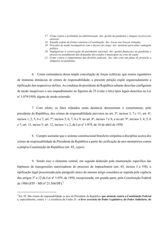 17. Crime contra a probidade na administração. Ato: gestão da pandemia e ataques ao processo
eleitoral
18. Expedir ordens de forma contrária à Constituição. Ato: trocas nas Forças Armadas
19. Proceder de modo incompatível com o decoro do cargo. Ato: mentiras para obter vantagem
política
20. Negligenciar a conservação do patrimônio nacional. Ato: gestão financeira na pandemia e
atrasos no atendimento das demandas dos estados e municípios na crise de saúde
21. Crime contra o cumprimento das decisões judiciais. Ato: não criar um plano de proteção a
indígenas na pandemia.
6. Como culminância dessa ampla concertação de forças ecléticas, que reuniu signatários
de inúmeras denúncias de crimes de responsabilidade, a presente petição expõe organizadamente a
tipificação dos respectivos delitos. As condutas do presidente da República adiante descritas configuram
de modo inequívoco o seu enquadramento no figurino de 23 (vinte e três) tipos legais descritos na Lei
nº 1.079/1950, alguns de modo reiterado.
7. Com efeito, os fatos relatados nesta denúncia demonstram o cometimento, pelo
presidente da República, dos crimes de responsabilidade previstos no art. 5º, incisos 3, 7 e 11; art. 6º,
incisos 1, 2, 5, 6 e 7; art. 7º, incisos 5, 6, 7, 8 e 9; no art. 8º, incisos 7 e 8; e no art. 9º, incisos 3, 4, 5, 6
e 7; art. 11, inciso 5; art. 12, incisos 1 e 2, da Lei nº 1.079, de 10 de abril de 1950.
8. Cumpre assinalar que o sistema constitucional brasileiro estipulou a disciplina acerca dos
crimes de responsabilidade do Presidente da República a partir da verificação de atos atentatórios contra
a própria Constituição da República (art. 85, caput).
9. Sendo esse o elemento central, em seguida deduzido pela enumeração específica das
hipóteses de transgressões autorizadoras do processo de impeachment (art. 85, incisos I a VII), a
tipificação legal preconizada pelo parágrafo único do mesmo artigo considera-se suprida pela vigência
dos artigos 5º a 12 da Lei nº 1.079, de 1950, recepcionada, em grande parte, pela Constituição Federal
de 1988 (STF - MS nº 21.564/DF).3
3
Art. 85. São crimes de responsabilidade os atos do Presidente da República que atentem contra a Constituição Federal
e, especialmente, contra: I - a existência da União; II - o livre exercício do Poder Legislativo, do Poder Judiciário, do
 