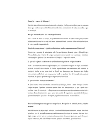 Como foi a reação de Bolsonaro?
Ele disse que realmente estava muito estranha a situação. Ele ficou, posso dizer, não sei, surpreso.
Disse que confia no pessoal do Ministério e não tinha conhecimento de tudo, de detalhe, e que
ia investigar.
Por que decidiram levar esse caso ao presidente?
Ele é o chefe do Poder Executivo, ao qual detém conhecimento de todas as situações que estão
passando no governo, e ao qual cabe a sua responsabilidade verificar todas as inconsistências,
às vezes que não chegam até ele.
Depois do encontro com o presidente Bolsonaro, mudou alguma coisa no Ministério?
Como teve a negação da autorização pela Anvisa, ficou um desgaste entre o Ministério e a
Anvisa. Então, eles evitaram de ter que acontecer isso novamente e se reuniram, o ministério
com a empresa, para ver toda documentação completa e depois dar entrada.
O que você explicou exatamente ao presidente sobre possíveis irregularidades?
Toda a documentação é fornecida pela empresa, são documentos à respeito da carga, documentos
técnicos, de certificados, estudos da vacina, a gente recebe esse documento pela empresa. A
invoice é similar a uma nota fiscal no Brasil, um documento que demonstra aos órgãos
responsáveis que foi feita uma compra, uma venda ou qualquer tipo de transação internacional
importada. O que foi apresentada pela empresa foi essa invoice.
O que te chamou atenção nesse recibo?
A gente não faz parte de licitação, somos área de execução, somos a ponta para que a vacina
chegue ao país. É passado o contrato para a nossa área para execução. O que a gente faz é
verificar o que diz o contrato e a documentação que a empresa apresentou para a gente seguir o
contrato. Esses levantamentos que a gente fez, questão de pagamento, quantidade de doses, a
questão da empresa que estava divergente, a gente verificou essas inconsistências.
Essa terceira empresa que apareceu no processo, divergindo do contrato, traria prejuízo
ao país?
Sim, há questão de prejuízo por envolver o recebimento de uma quantidade menor, num valor
altíssimo, fora do acordado, essa empresa é totalmente divergente do contrato, algo que não é
legal, porque se você tem um contrato assinado com um fornecedor quem tem que te fornecer é
aquele fornecedor, não uma empresa terceira que você desconhece, que não assinou.
 