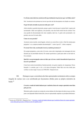 E a forma como tudo isso aconteceu diverge totalmente de processos que você lidou antes?
Sim. Acontecem erros pontuais na invoice que não são tão discrepantes em relação ao contrato.
O que foi mais estranho no processo todo para você?
Achei estranho a questão da pressão, porque a gente é uma área que é a ponta final. A gente está
acostumado a lidar com urgências, com pressões, mas elas foram muito fora do comum. Fora
essa questão da documentação não estar completa, tudo isso. A gente está acostumado a ter
pressão, mas isso foi muito além.
Como era essa pressão?
Acontecia muita reunião, muita ligação, inclusive na sexta-feira à noite e final de semana para
perguntar ‘e aí, a empresa mandou documentação?’, ‘como é que tá?’, ‘cobra a empresa’.
O coronel Alex Lial, coordenador da área, também pressionava?
Ele sempre perguntava, como está a Covaxin, como está a importação, tem mensagem de texto
dizendo que era prioridade máxima. Ele sempre questionava a gente para saber se está tudo ok.
Era constante.
Qual foi a sua preocupação como servidor que te levou a sentir desconfortável para levar
isso até o presidente?
Como havia muita inconsistência, bastante pressão, isso gerou suspeita, né, insegurança. Nosso
baseado é o contrato, que é a lei, e ele estava divergente. Então falei com meu irmão para
verificar se estava legal. Acesso em 29/06/2021. Disponível em:
100. Destaque-se que a consistência dos fatos apresentados na denúncia sobre a compra
irregular de vacinas veio a ser corroborada por documentos obtidos junto ao próprio ministério da
Saúde.38
Covaxin: e-mails da Saúde indicam que é autêntica fatura de compra apontada como falsa
pelo governo
Ministério pediu correção em compra da vacina indiana três dias depois da data em que servidor,
junto com deputado federal irmão dele, disse ter apresentado suspeitas ao presidente Bolsonaro.
38
Acesso em 29/06/2021. Disponível em: < Covaxin: e-mails da Saúde indicam que é autêntica fatura de compra apontada
como falsa pelo governo | CPI da Covid | G1 (globo.com) >
 