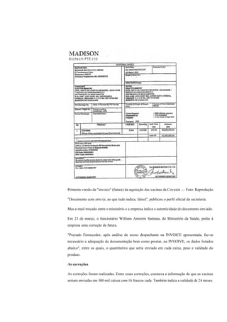 Primeira versão da "invoice" (fatura) da aquisição das vacinas da Covaxin — Foto: Reprodução
"Documento com erro (e, ao que tudo indica, falso)", publicou o perfil oficial da secretaria.
Mas e-mail trocado entre o ministério e a empresa indica a autenticidade do documento enviado.
Em 23 de março, o funcionário William Amorim Santana, do Ministério da Saúde, pediu à
empresa uma correção da fatura.
"Prezado Fornecedor, após análise de nosso despachante na INVOICE apresentada, faz-se
necessário a adequação da documentação bem como prestar, na INVOIVE, os dados listados
abaixo", entre os quais, o quantitativo que seria enviado em cada caixa, peso e validade do
produto.
As correções
As correções foram realizadas. Entre essas correções, constava a informação de que as vacinas
seriam enviadas em 300 mil caixas com 16 frascos cada. Também indica a validade de 24 meses.
 