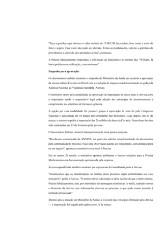 "Peço a gentileza que observe o valor unitário de 15.00 US$ do produto, bem como o valor do
frete e seguro. Esse valor não pode ser alterado. Feitas as ponderações, solicito a gentileza de
providenciar a correção dos apontados acima", continuou.
A Precisa Medicamentos respondeu a solicitação do funcionário no mesmo dia: "William, Já
havia pedido essa retificação, e me enviaram."
Empenho para aprovação
Os documentos também mostram o empenho do Ministério da Saúde em acelerar a aprovação
da vacina indiana Covaxin no Brasil com a resolução de impasses na documentação exigida pela
Agência Nacional de Vigilância Sanitária (Anvisa).
O ministério optou pela modalidade de aprovação de importação de doses junto à Anvisa, com
o importador sendo o responsável legal pela adoção das estratégias de monitoramento e
cumprimento das diretrizes de farmacovigilância.
A opção por essa modalidade foi possível graças à aprovação de uma lei pelo Congresso
Nacional e sancionada em 10 março pelo presidente Jair Bolsonaro. Logo depois, em 23 de
março, o ministério pediu a importação das 20 milhões de doses da Covaxin. Essas doses haviam
sido contratadas em 25 de fevereiro pelo governo.
O funcionário William Amorim Santana tratou do tema junto à empresa.
"Recebemos comunicado da ANVISA, no qual esta solicita complementação de documentos
para continuidade do processo. Faço uma observação quanto aos itens abaixo, com destaque para
os em negrito", apontou o ministério em e-mail à Precisa.
Em ao menos 20 emails, o ministério apontou problemas e buscou soluções para a Precisa
Medicamentos na documentação apresentada pela empresa.
As correspondências também mostram que o processo foi tumultuado junto à Anvisa.
"Encarecemos que as manifestações no âmbito desse processo sejam centralizadas por esse
ministério", pediu a Anvisa. "O motivo de tal solicitação se deve ao fato de que a interveniente,
Precisa Medicamentos, tem, por intermédio de mensagens eletrônicas (e-mail), copiado setores
e diretorias da Anvisa com informações alusivas ao processo, o que pode causar tumulto à
instrução processual."
Mesmo após a atuação do Ministério da Saúde, a Covaxin não conseguiu liberação pela Anvisa
— a importação foi negada pela agência em 31 de março.
 