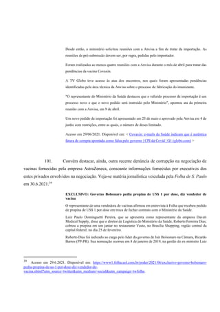 Desde então, o ministério solicitou reuniões com a Anvisa a fim de tratar da importação. As
reuniões de pré-submissão devem ser, por regra, pedidas pelo importador.
Foram realizadas ao menos quatro reuniões com a Anvisa durante o mês de abril para tratar das
pendências da vacina Covaxin.
A TV Globo teve acesso às atas dos encontros, nos quais foram apresentadas pendências
identificadas pela área técnica da Anvisa sobre o processo de fabricação do imunizante.
"O representante do Ministério da Saúde destacou que o referido processo de importação é um
processo novo e que o novo pedido será instruído pelo Ministério", apontou ata da primeira
reunião com a Anvisa, em 9 de abril.
Um novo pedido de importação foi apresentado em 25 de maio e aprovado pela Anvisa em 4 de
junho com restrições, entre as quais, o número de doses limitado.
Acesso em 29/06/2021. Disponível em: < Covaxin: e-mails da Saúde indicam que é autêntica
fatura de compra apontada como falsa pelo governo | CPI da Covid | G1 (globo.com) >
101. Convém destacar, ainda, outra recente denúncia de corrupção na negociação de
vacinas fornecidas pela empresa AstraZeneca, consoante informações fornecidas por executivos dos
entes privados envolvidos na negociação. Veja-se matéria jornalística veiculada pela Folha de S. Paulo
em 30.6.2021.39
EXCLUSIVO: Governo Bolsonaro pediu propina de US$ 1 por dose, diz vendedor de
vacina
O representante de uma vendedora de vacinas afirmou em entrevista à Folha que recebeu pedido
de propina de US$ 1 por dose em troca de fechar contrato com o Ministério da Saúde.
Luiz Paulo Dominguetti Pereira, que se apresenta como representante da empresa Davati
Medical Supply, disse que o diretor de Logística do Ministério da Saúde, Roberto Ferreira Dias,
cobrou a propina em um jantar no restaurante Vasto, no Brasília Shopping, região central da
capital federal, no dia 25 de fevereiro.
Roberto Dias foi indicado ao cargo pelo líder do governo de Jair Bolsonaro na Câmara, Ricardo
Barros (PP-PR). Sua nomeação ocorreu em 8 de janeiro de 2019, na gestão do ex-ministro Luiz
39
Acesso em 29.6.2021. Disponível em: https://www1.folha.uol.com.br/poder/2021/06/exclusivo-governo-bolsonaro-
pediu-propina-de-us-1-por-dose-diz-vendedor-de-
vacina.shtml?utm_source=twitter&utm_medium=social&utm_campaign=twfolha.
 