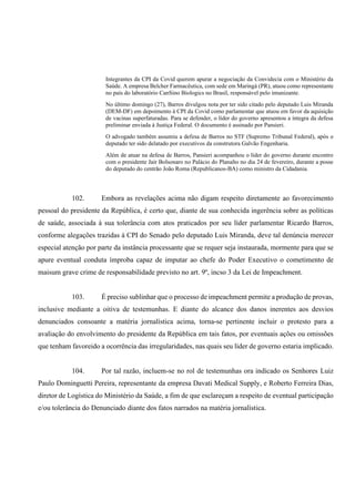 Integrantes da CPI da Covid querem apurar a negociação da Convidecia com o Ministério da
Saúde. A empresa Belcher Farmacêutica, com sede em Maringá (PR), atuou como representante
no país do laboratório CanSino Biologics no Brasil, responsável pelo imunizante.
No último domingo (27), Barros divulgou nota por ter sido citado pelo deputado Luis Miranda
(DEM-DF) em depoimento à CPI da Covid como parlamentar que atuou em favor da aquisição
de vacinas superfaturadas. Para se defender, o líder do governo apresentou a íntegra da defesa
preliminar enviada à Justiça Federal. O documento é assinado por Pansieri.
O advogado também assumiu a defesa de Barros no STF (Supremo Tribunal Federal), após o
deputado ter sido delatado por executivos da construtora Galvão Engenharia.
Além de atuar na defesa de Barros, Pansieri acompanhou o líder do governo durante encontro
com o presidente Jair Bolsonaro no Palácio do Planalto no dia 24 de fevereiro, durante a posse
do deputado do centrão João Roma (Republicanos-BA) como ministro da Cidadania.
102. Embora as revelações acima não digam respeito diretamente ao favorecimento
pessoal do presidente da República, é certo que, diante de sua conhecida ingerência sobre as políticas
de saúde, associada à sua tolerância com atos praticados por seu líder parlamentar Ricardo Barros,
conforme alegações trazidas à CPI do Senado pelo deputado Luis Miranda, deve tal denúncia merecer
especial atenção por parte da instância processante que se requer seja instaurada, mormente para que se
apure eventual conduta ímproba capaz de imputar ao chefe do Poder Executivo o cometimento de
maisum grave crime de responsabilidade previsto no art. 9º, incso 3 da Lei de Impeachment.
103. É preciso sublinhar que o processo de impeachment permite a produção de provas,
inclusive mediante a oitiva de testemunhas. E diante do alcance dos danos inerentes aos desvios
denunciados consoante a matéria jornalística acima, torna-se pertinente incluir o protesto para a
avaliação do envolvimento do presidente da República em tais fatos, por eventuais ações ou omissões
que tenham favoreido a ocorrência das irregularidades, nas quais seu líder de governo estaria implicado.
104. Por tal razão, incluem-se no rol de testemunhas ora indicado os Senhores Luiz
Paulo Dominguetti Pereira, representante da empresa Davati Medical Supply, e Roberto Ferreira Dias,
diretor de Logística do Ministério da Saúde, a fim de que esclareçam a respeito de eventual participação
e/ou tolerância do Denunciado diante dos fatos narrados na matéria jornalística.
 
