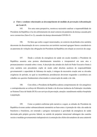 c) Fatos e condutas relacionados ao descumprimento de medidas de prevenção à disseminação
da Covid-19.
105. Em uma outra perspectiva, mostra-se necessário analisar a responsabilidade do
Presidente da República à luz do enfrentamento do atual contexto de pandemia da doença causada pelo
novo coronavírus (Sars-Cov-2), causador da doença denominada COVID-19.
106. Os fatos que serão a seguir mencionados, no contexto da profunda crise sanitária
decorrente da disseminação do novo coronavírus em território nacional agregam fatores consideráveis
ao panorama de violações das obrigações do Presidente da República em relação ao exercício do cargo.
107. Desde a eclosão da emergência de saúde em escala mundial, o Presidente da
República assumiu uma postura absolutamente temerária e irresponsável em seus atos e
pronunciamentos versando sobre o tema. A descrição das atitudes do chefe do Poder Executivo frente à
crise sanitária sem precedentes expõe de modo cabal absoluta ausência de responsabilidade
governamental e capacidade de liderança da nação, à míngua da necessária exação ante as elevadas
exigências do período, no qual as incumbências presidenciais deveriam resguardar a assistência aos
cidadãos nos quesitos fundamentais relacionados à conservação da saúde e da vida.
108. Com efeito, o Presidente da República adotou comportamento de viés antagônico
e contraproducente ao esforço do Ministério da Saúde e de diversas instâncias da Federação vinculadas
ao Sistema Único de Saúde (SUS) e aos serviços de prevenção, atenção e atendimento médico-hospitalar
à população.
109. Como se poderá conformar pela narrativa a seguir, as atitudes do Presidente da
República tiveram caráter substancialmente atentatório ao bem-estar e à proteção da vida e da saúde de
brasileiros e brasileiras, em reiterado e perigoso menosprezo à gravidade da emergência de saúde
decretada pelo próprio governo federal, no sentido de perpetrar intencional sabotagem das cautelas
sociais e medidas governamentais indispensáveis à contenção dos efeitos devastadores de uma catástrofe
 