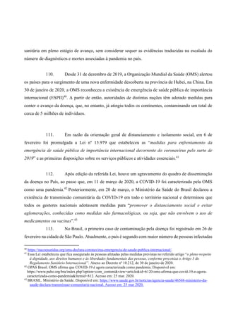 sanitária em pleno estágio de avanço, sem considerar sequer as evidências traduzidas na escalada do
número de diagnósticos e mortes associadas à pandemia no país.
110. Desde 31 de dezembro de 2019, a Organização Mundial da Saúde (OMS) alertou
os países para o surgimento de uma nova enfermidade descoberta na província de Hubei, na China. Em
30 de janeiro de 2020, a OMS reconheceu a existência de emergência de saúde pública de importância
internacional (ESPII)40
. A partir de então, autoridades de distintas nações têm adotado medidas para
conter o avanço da doença, que, no entanto, já atingiu todos os continentes, contaminando um total de
cerca de 5 milhões de indivíduos.
111. Em razão da orientação geral de distanciamento e isolamento social, em 6 de
fevereiro foi promulgada a Lei nº 13.979 que estabeleceu as “medidas para enfrentamento da
emergência de saúde pública de importância internacional decorrente do coronavírus pelo surto de
2019” e as primeiras disposições sobre os serviços públicos e atividades essenciais.41
112. Após edição da referida Lei, houve um agravamento do quadro de disseminação
da doença no País, ao passo que, em 11 de março de 2020, a COVID-19 foi caracterizada pela OMS
como uma pandemia.42
Posteriormente, em 20 de março, o Ministério da Saúde do Brasil declarou a
existência de transmissão comunitária da COVID-19 em todo o território nacional e determinou que
todos os gestores nacionais adotassem medidas para “promover o distanciamento social e evitar
aglomerações, conhecidas como medidas não farmacológicas, ou seja, que não envolvem o uso de
medicamentos ou vacinas”.43
113. No Brasil, o primeiro caso de contaminação pela doença foi registrado em 26 de
fevereiro na cidade de São Paulo. Atualmente, o país é segundo com maior número de pessoas infectadas
40
https://nacoesunidas.org/oms-declara-coronavirus-emergencia-de-saude-publica-internacional/.
41
Essa Lei estabeleceu que fica assegurado às pessoas afetadas pelas medidas previstas no referido artigo “o pleno respeito
à dignidade, aos direitos humanos e às liberdades fundamentais das pessoas, conforme preconiza o Artigo 3 do
Regulamento Sanitário Internacional”. Anexo ao Decreto nº 10.212, de 30 de janeiro de 2020.
42
OPAS Brasil. OMS afirma que COVID-19 é agora caracterizada como pandemia. Disponível em:
https://www.paho.org/bra/index.php?option=com_content&view=article&id=6120:oms-afirma-que-covid-19-e-agora-
caracterizada-como-pandemia&Itemid=812. Acesso em: 25 mar. 2020.
43
BRASIL. Ministério da Saúde. Disponível em: https://www.saude.gov.br/noticias/agencia-saude/46568-ministerio-da-
saude-declara-transmissao-comunitaria-nacional. Acesso em: 25 mar 2020.
 