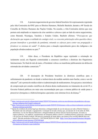 118. A postura negacionista do governo federal brasileiro foi expressamente registrada
pela Alta Comissária da ONU para os Direitos Humanos, Michelle Bachelet, durante a 44ª Sessão do
Conselho de Direitos Humanos das Nações Unidas. Na ocasião, a Alta Comissária alertou que essa
postura está ampliando os impactos da crise sanitária e colocou o país ao lado de outros negacionistas,
como Burundi, Nicarágua, Tanzânia e Estados Unidos. Bachelet afirmou: “Preocupa-me que
declarações que negam a realidade do contágio viral, e a crescente polarização sobre questões-chave,
possam intensificar a gravidade da pandemia, minando os esforços para conter sua propagação e
fortalecer os sistemas de saúde”. E alertou para a situação especialmente grave dos indígenas e da
população afrodescendente no país.48
119. Além disso, o Presidente da República segue rejeitando a orientação de
isolamento social, em flagrante contrariedade a consensos científicos e diretrizes dos Organismos
Internacionais. No final do mês de maio, o Presidente voltou a se manifestar publicamente em defesa da
retomada das atividades comerciais.49
120. O desrespeito do Presidente brasileiro às diretrizes científicas para o
enfrentamento da pandemia vai desde a inobservância da medida sanitária mais basilar, como o uso de
máscara50
, até o protocolo médico relativo à administração de medicamentos. Em que pese a inexistência
de comprovação por estudos científicos da eficácia destes medicamentos no tratamento da covid-19, o
Governo Federal publicou em maio uma recomendação para que o sistema público de saúde passe a
prescrever cloroquina e a hidroxicloroquina a pacientes com sintomas leves da doença.51
48
https://noticias.uol.com.br/colunas/jamil-chade/2020/07/02/itamaraty-omite-na-onu-dimensao-da-pandemia-e-diz-que-
protege-indigenas.htm?cmpid=copiaecola
49
https://noticias.uol.com.br/ultimas-noticias/agencia-estado/2020/05/26/bolsonaro-volta-a-criticar-isolamento-social-nao-
da-para-continuar-assim.htm
50
Apesar da existência de norma legal que determina a obrigatoriedade do uso de máscara em todo o Distrito Federal, o
Presidente não tem utilizado o equipamento. A situação foi levada à Justiça que, em decisão de 22 de junho de 2020,
determinou “ao réu Jair Messias Bolsonaro a obrigatoriedade de utilizar máscara facial de proteção, em todos os
espaços públicos, vias públicas, equipamentos de transporte público coletivo e estabelecimentos comerciais, industriais
e de serviços do Distrito Federal, sob pena de cominação de multa diária, que desde já fixo em R$2.000,00 (dois mil
reais)”. Decisão proferida no Processo n. 1032760-04.2020.4.01.3400. https://www.dn.pt/mundo/bolsonaro-obrigado-
pelos-tribunais-a-usar-mascara-12343368.html
51
https://noticias.uol.com.br/saude/ultimas-noticias/redacao/2020/05/20/novo-protocolo-nao-autoriza-a-compra-de-
cloroquina-na-farmacia-o-que-muda.htm
 