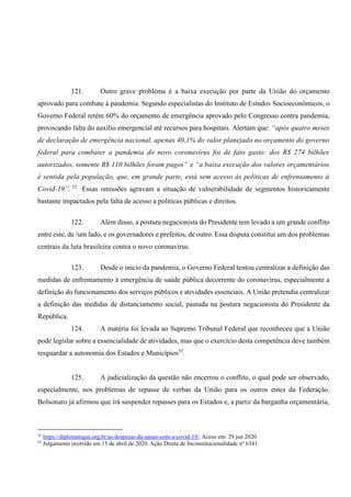 121. Outro grave problema é a baixa execução por parte da União do orçamento
aprovado para combate à pandemia. Segundo especialistas do Instituto de Estudos Socioeconômicos, o
Governo Federal retém 60% do orçamento de emergência aprovado pelo Congresso contra pandemia,
provocando falta do auxílio emergencial até recursos para hospitais. Alertam que: “após quatro meses
de declaração de emergência nacional, apenas 40,1% do valor planejado no orçamento do governo
federal para combater a pandemia do novo coronavírus foi de fato gasto: dos R$ 274 bilhões
autorizados, somente R$ 110 bilhões foram pagos” e “a baixa execução dos valores orçamentários
é sentida pela população, que, em grande parte, está sem acesso às políticas de enfrentamento à
Covid-19”. 52
Essas omissões agravam a situação de vulnerabilidade de segmentos historicamente
bastante impactados pela falta de acesso a políticas públicas e direitos.
122. Além disso, a postura negacionista do Presidente tem levado a um grande conflito
entre este, de /um lado, e os governadores e prefeitos, de outro. Essa disputa constitui um dos problemas
centrais da luta brasileira contra o novo coronavírus.
123. Desde o início da pandemia, o Governo Federal tentou centralizar a definição das
medidas de enfrentamento à emergência de saúde pública decorrente do coronavírus, especialmente a
definição do funcionamento dos serviços públicos e atividades essenciais. A União pretendia centralizar
a definição das medidas de distanciamento social, pautada na postura negacionista do Presidente da
República.
124. A matéria foi levada ao Supremo Tribunal Federal que reconheceu que a União
pode legislar sobre a essencialidade de atividades, mas que o exercício desta competência deve também
resguardar a autonomia dos Estados e Municípios53
.
125. A judicialização da questão não encerrou o conflito, o qual pode ser observado,
especialmente, nos problemas de repasse de verbas da União para os outros entes da Federação.
Bolsonaro já afirmou que irá suspender repasses para os Estados e, a partir da barganha orçamentária,
52
https://diplomatique.org.br/as-despesas-da-uniao-com-a-covid-19/. Aceso em: 29 jun 2020.
53
Julgamento ocorrido em 15 de abril de 2020. Ação Direta de Inconstitucionalidade nº 6341.
 