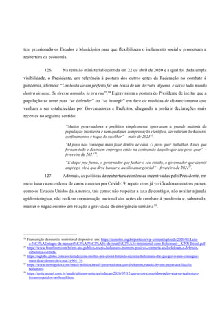 tem pressionado os Estados e Municípios para que flexibilizem o isolamento social e promovam a
reabertura da economia.
126. Na reunião ministerial ocorrida em 22 de abril de 2020 e à qual foi dada ampla
visibilidade, o Presidente, em referência à postura dos outros entes da Federação no combate à
pandemia, afirmou: “Um bosta de um prefeito faz um bosta de um decreto, algema, e deixa todo mundo
dentro de casa. Se tivesse armado, ia pra rua”.54
É gravíssima a postura do Presidente de incitar que a
população se arme para “se defender” ou “se insurgir” em face de medidas de distanciamento que
venham a ser estabelecidas por Governadores e Prefeitos, chegando a proferir declarações mais
recentes no seguinte sentido:
“Muitos governadores e prefeitos simplesmente ignoraram a grande maioria da
população brasileira e sem qualquer comprovação científica, decretaram lockdowns,
confinamentos e toque de recolher” – maio de 202155
.
“O povo não consegue mais ficar dentro de casa. O povo quer trabalhar. Esses que
fecham tudo e destroem empregos estão na contramão daquilo que seu povo quer” –
fevereiro de 202156
.
“E daqui pra frente, o governador que fechar o seu estado, o governador que destrói
emprego, ele é que deve bancar o auxílio emergencial” – fevereiro de 202157
.
127. Ademais, as políticas de reabertura econômica incentivadas pelo Presidente, em
meio à curva ascendente de casos e mortes por Covid-19, repete erros já verificados em outros países,
como os Estados Unidos da América, tais como: não respeitar a taxa de contágio, não avaliar a janela
epidemiológica, não realizar coordenação nacional das ações de combate à pandemia e, sobretudo,
manter o negacionismo em relação à gravidade da emergência sanitária58
.
54
Transcrição da reunião ministerial disponível em: https://asmetro.org.br/portalsn/wp-content/uploads/2020/05/Leia-
a-%C3%ADntegra-da-transcri%C3%A7%C3%A3o-da-reuni%C3%A3o-ministerial-com-Bolsonaro-_-CNN-Brasil.pdf
55
https://www.frontliner.com.br/em-ato-publico-no-rio-bolsonaro-mantem-posicao-contraria-ao-lockdown-e-defende-
cidadania-e-renda/.
56
https://oglobo.globo.com/sociedade/com-mortes-por-covid-batendo-recorde-bolsonaro-diz-que-povo-nao-consegue-
mais-ficar-dentro-de-casa-24901139.
57
https://www.metropoles.com/brasil/politica-brasil/governadores-que-fecharem-estado-devem-pagar-auxilio-diz-
bolsonaro.
58
https://noticias.uol.com.br/saude/ultimas-noticias/redacao/2020/07/12/que-erros-cometidos-pelos-eua-na-reabertura-
foram-repetidos-no-brasil.htm.
 
