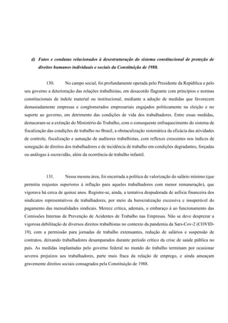 d) Fatos e condutas relacionados à desestruturação do sistema constitucional de proteção de
direitos humanos individuais e sociais da Constituição de 1988.
130. No campo social, foi profundamente operada pelo Presidente da República e pelo
seu governo a deterioração das relações trabalhistas, em desacordo flagrante com princípios e normas
constitucionais de índole material ou institucional, mediante a adoção de medidas que favorecem
demasiadamente empresas e conglomerados empresariais engajados politicamente na eleição e no
suporte ao governo, em detrimento das condições de vida dos trabalhadores. Entre essas medidas,
destacaram-se a extinção do Ministério do Trabalho, com o consequente enfraquecimento do sistema de
fiscalização das condições de trabalho no Brasil; a obstaculização sistemática da eficácia das atividades
de controle, fiscalização e autuação de auditores trabalhistas, com reflexos crescentes nos índices de
sonegação de direitos dos trabalhadores e de incidência de trabalho em condições degradantes, forçadas
ou análogas à escravidão, além da ocorrência de trabalho infantil.
131. Nessa mesma área, foi encerrada a política de valorização do salário mínimo (que
permitia reajustes superiores à inflação para aqueles trabalhadores com menor remuneração), que
vigorava há cerca de quinze anos. Registre-se, ainda, a tentativa despudorada de asfixia financeira dos
sindicatos representativos de trabalhadores, por meio da burocratização excessiva e insuperável do
pagamento das mensalidades sindicais. Merece crítica, ademais, o embaraço à ao funcionamento das
Comissões Internas de Prevenção de Acidentes de Trabalho nas Empresas. Não se deve desprezar a
vigorosa debilitação de diversos direitos trabalhistas no contexto da pandemia da Sars-Cov-2 (COVID-
19), com a permissão para jornadas de trabalho extenuantes, redução de salários e suspensão de
contratos, deixando trabalhadores desamparados durante período crítico da crise de saúde pública no
país. As medidas implantadas pelo governo federal no mundo do trabalho terminam por ocasionar
severos prejuízos aos trabalhadores, parte mais fraca da relação de emprego, e ainda ameaçam
gravemente direitos sociais consagrados pela Constituição de 1988.
 