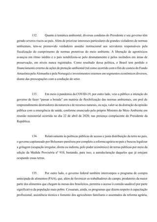 132. Quanto à temática ambiental, diversas condutas do Presidente e seu governo têm
gerado severos riscos ao país. Além de priorizar interesses particulares de grandes violadores de normas
ambientais, tem-se promovido verdadeiro assédio institucional aos servidores responsáveis pela
fiscalização do cumprimento de normas protetivas do meio ambiente. A liberação de agrotóxicos
avançou em ritmo inédito e o país notabilizou-se pelo desmatamento e pelos incêndios em áreas de
preservação, em níveis nunca registrados. Como resultado dessa política, o Brasil tem perdido o
financiamento externo de ações de proteção ambiental (tal como ocorrido com o fim do custeio do Fundo
Amazônia pela Alemanha e pela Noruega) e investimentos externos em segmentos econômicos diversos,
diante das preocupações com a condução do setor.
133. Em meio à pandemia da COVID-19, por outro lado, veio a público a intenção do
governo de fazer “passar a boiada” em matéria de flexibilização das normas ambientais, em prol de
empreendimento destruidores da natureza e de recursos naturais, ou seja, valer-se da distração da opinião
pública com a emergência de saúde, conforme enunciado pelo próprio Ministro do Meio Ambiente em
reunião ministerial ocorrida no dia 22 de abril de 2020, nas presença complacente do Presidente da
República.
134. Relativamente às políticas públicas de acesso e justa distribuição da terra no país,
o governo capitaneado por Bolsonaro paralisou por completo a reforma agrária no país e buscou legalizar
a grilagem (ocupação irregular, direta ou indireta, pelo poder econômico) de terras públicas por meio da
edição da Medida Provisória nº 910, bastando, para isso, a autodeclaração daqueles que já estejam
ocupando essas terras.
135. Por outro lado, o governo federal também interrompeu o programa de compra
antecipada de alimentos (PAA), que, além de favorecer os trabalhadores do campo, produtores da maior
parte dos alimentos que chegam às mesas dos brasileiros, permitia o acesso à comida saudável por parte
significativa da população mais pobre. Cessaram, ainda, os programas que dizem respeito à capacitação
profissional, assistência técnica e fomento dos agricultores familiares e assentados da reforma agrária,
 