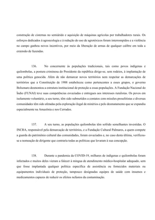 construção de cisternas no semiárido e aquisição de máquinas agrícolas por trabalhadores rurais. Os
esforços dedicados à agroecologia e à redução do uso de agrotóxicos foram interrompidos e a violência
no campo ganhou novos incentivos, por meio da liberação de armas de qualquer calibre em toda a
extensão de fazendas.
136. No concernente às populações tradicionais, tais como povos indígenas e
quilombolas, a postura criminosa do Presidente da república dirige-se, sem rodeios, à implantação de
uma política genocida. Além de não demarcar novos territórios nem respeitar as demarcações de
territórios que a Constituição de 1988 estabeleceu como pertencentes a esses grupos, o governo
Bolsonaro desmontou a estrutura institucional de proteção a essas populações. A Fundação Nacional do
Índio (FUNAI) teve suas competências esvaziadas e entregues aos interesses ruralistas. Os povos em
isolamento voluntário, a seu turno, têm sido submetidos a contatos com missões proselitistas e diversas
comunidades têm sido afetadas pela exploração ilegal de minérios e pelo desmatamento que se expandiu
especialmente na Amazônia e nos Cerrados.
137. A seu turno, as populações quilombolas têm sofrido semelhantes investidas. O
INCRA, responsável pela demarcação de territórios, e a Fundação Cultural Palmares, a quem compete
a guarda do patrimônio cultural das comunidades, foram esvaziados e, no caso desta última, verificou-
se a nomeação de dirigente que contraria todas as políticas que levaram à sua concepção.
138. Durante a pandemia da COVID-19, milhares de indígenas e quilombolas foram
infectados e muitos deles vieram a falecer à míngua de atendimento médico-hospitalar adequado, sem
que fosse implantada qualquer política específica de assistência ou fornecidos materiais ou
equipamentos individuais de proteção, tampouco designadas equipes de saúde com insumos e
medicamentos capazes de reduzir os efeitos nefastos da contaminação.
 
