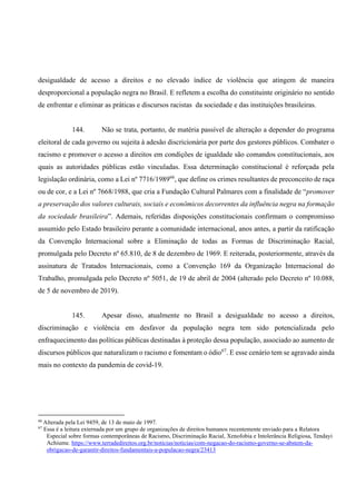 desigualdade de acesso a direitos e no elevado índice de violência que atingem de maneira
desproporcional a população negra no Brasil. E refletem a escolha do constituinte originário no sentido
de enfrentar e eliminar as práticas e discursos racistas da sociedade e das instituições brasileiras.
144. Não se trata, portanto, de matéria passível de alteração a depender do programa
eleitoral de cada governo ou sujeita à adesão discricionária por parte dos gestores públicos. Combater o
racismo e promover o acesso a direitos em condições de igualdade são comandos constitucionais, aos
quais as autoridades públicas estão vinculadas. Essa determinação constitucional é reforçada pela
legislação ordinária, como a Lei nº 7716/198966
, que define os crimes resultantes de preconceito de raça
ou de cor, e a Lei nº 7668/1988, que cria a Fundação Cultural Palmares com a finalidade de “promover
a preservação dos valores culturais, sociais e econômicos decorrentes da influência negra na formação
da sociedade brasileira”. Ademais, referidas disposições constitucionais confirmam o compromisso
assumido pelo Estado brasileiro perante a comunidade internacional, anos antes, a partir da ratificação
da Convenção Internacional sobre a Eliminação de todas as Formas de Discriminação Racial,
promulgada pelo Decreto nº 65.810, de 8 de dezembro de 1969. E reiterada, posteriormente, através da
assinatura de Tratados Internacionais, como a Convenção 169 da Organização Internacional do
Trabalho, promulgada pelo Decreto nº 5051, de 19 de abril de 2004 (alterado pelo Decreto nº 10.088,
de 5 de novembro de 2019).
145. Apesar disso, atualmente no Brasil a desigualdade no acesso a direitos,
discriminação e violência em desfavor da população negra tem sido potencializada pelo
enfraquecimento das políticas públicas destinadas à proteção dessa população, associado ao aumento de
discursos públicos que naturalizam o racismo e fomentam o ódio67
. E esse cenário tem se agravado ainda
mais no contexto da pandemia de covid-19.
66
Alterada pela Lei 9459, de 13 de maio de 1997.
67
Essa é a leitura externada por um grupo de organizações de direitos humanos recentemente enviado para a Relatora
Especial sobre formas contemporâneas de Racismo, Discriminação Racial, Xenofobia e Intolerância Religiosa, Tendayi
Achiume. https://www.terradedireitos.org.br/noticias/noticias/com-negacao-do-racismo-governo-se-abstem-da-
obrigacao-de-garantir-direitos-fundamentais-a-populacao-negra/23413
 