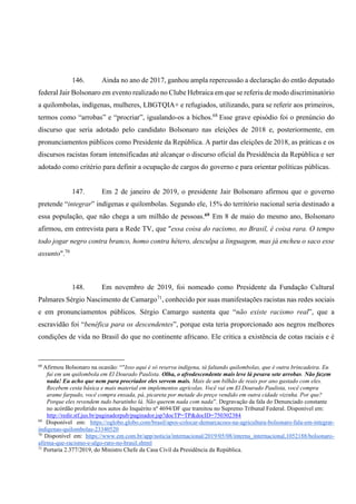 146. Ainda no ano de 2017, ganhou ampla repercussão a declaração do então deputado
federal Jair Bolsonaro em evento realizado no Clube Hebraica em que se referiu de modo discriminatório
a quilombolas, indígenas, mulheres, LBGTQIA+ e refugiados, utilizando, para se referir aos primeiros,
termos como “arrobas” e “procriar”, igualando-os a bichos.68
Esse grave episódio foi o prenúncio do
discurso que seria adotado pelo candidato Bolsonaro nas eleições de 2018 e, posteriormente, em
pronunciamentos públicos como Presidente da República. A partir das eleições de 2018, as práticas e os
discursos racistas foram intensificadas até alcançar o discurso oficial da Presidência da República e ser
adotado como critério para definir a ocupação de cargos do governo e para orientar políticas públicas.
147. Em 2 de janeiro de 2019, o presidente Jair Bolsonaro afirmou que o governo
pretende “integrar” indígenas e quilombolas. Segundo ele, 15% do território nacional seria destinado a
essa população, que não chega a um milhão de pessoas.69 Em 8 de maio do mesmo ano, Bolsonaro
afirmou, em entrevista para a Rede TV, que "essa coisa do racismo, no Brasil, é coisa rara. O tempo
todo jogar negro contra branco, homo contra hétero, desculpa a linguagem, mas já encheu o saco esse
assunto".70
148. Em novembro de 2019, foi nomeado como Presidente da Fundação Cultural
Palmares Sérgio Nascimento de Camargo71
, conhecido por suas manifestações racistas nas redes sociais
e em pronunciamentos públicos. Sérgio Camargo sustenta que “não existe racismo real”, que a
escravidão foi “benéfica para os descendentes”, porque esta teria proporcionado aos negros melhores
condições de vida no Brasil do que no continente africano. Ele critica a existência de cotas raciais e é
68
Afirmou Bolsonaro na ocasião: “"Isso aqui é só reserva indígena, tá faltando quilombolas, que é outra brincadeira. Eu
fui em um quilombola em El Dourado Paulista. Olha, o afrodescendente mais leve lá pesava sete arrobas. Não fazem
nada! Eu acho que nem para procriador eles servem mais. Mais de um bilhão de reais por ano gastado com eles.
Recebem cesta básica e mais material em implementos agrícolas. Você vai em El Dourado Paulista, você compra
arame farpado, você compra enxada, pá, picareta por metade do preço vendido em outra cidade vizinha. Por que?
Porque eles revendem tudo baratinho lá. Não querem nada com nada”. Degravação da fala do Denunciado constante
no acórdão proferido nos autos do Inquérito nº 4694/DF que tramitou no Supremo Tribunal Federal. Disponível em:
http://redir.stf.jus.br/paginadorpub/paginador.jsp?docTP=TP&docID=750302384
69
Disponível em: https://oglobo.globo.com/brasil/apos-colocar-demarcacoes-na-agricultura-bolsonaro-fala-em-integrar-
indigenas-quilombolas-23340520
70
Disponível em: https://www.em.com.br/app/noticia/internacional/2019/05/08/interna_internacional,1052188/bolsonaro-
afirma-que-racismo-e-algo-raro-no-brasil.shtml
71
Portaria 2.377/2019, do Ministro Chefe da Casa Civil da Presidência da República.
 