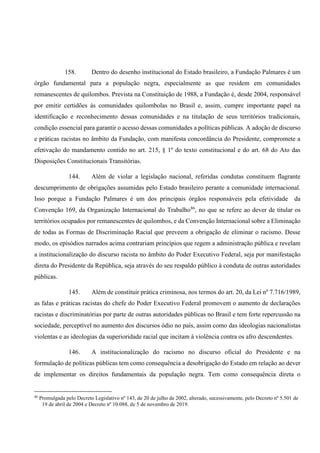 158. Dentro do desenho institucional do Estado brasileiro, a Fundação Palmares é um
órgão fundamental para a população negra, especialmente as que residem em comunidades
remanescentes de quilombos. Prevista na Constituição de 1988, a Fundação é, desde 2004, responsável
por emitir certidões às comunidades quilombolas no Brasil e, assim, cumpre importante papel na
identificação e reconhecimento dessas comunidades e na titulação de seus territórios tradicionais,
condição essencial para garantir o acesso dessas comunidades a políticas públicas. A adoção de discurso
e práticas racistas no âmbito da Fundação, com manifesta concordância do Presidente, compromete a
efetivação do mandamento contido no art. 215, § 1º do texto constitucional e do art. 68 do Ato das
Disposições Constitucionais Transitórias.
144. Além de violar a legislação nacional, referidas condutas constituem flagrante
descumprimento de obrigações assumidas pelo Estado brasileiro perante a comunidade internacional.
Isso porque a Fundação Palmares é um dos principais órgãos responsáveis pela efetividade da
Convenção 169, da Organização Internacional do Trabalho86
, no que se refere ao dever de titular os
territórios ocupados por remanescentes de quilombos, e da Convenção Internacional sobre a Eliminação
de todas as Formas de Discriminação Racial que preveem a obrigação de eliminar o racismo. Desse
modo, os episódios narrados acima contrariam princípios que regem a administração pública e revelam
a institucionalização do discurso racista no âmbito do Poder Executivo Federal, seja por manifestação
direta do Presidente da República, seja através do seu respaldo público à conduta de outras autoridades
públicas.
145. Além de constituir prática criminosa, nos termos do art. 20, da Lei nº 7.716/1989,
as falas e práticas racistas do chefe do Poder Executivo Federal promovem o aumento de declarações
racistas e discriminatórias por parte de outras autoridades públicas no Brasil e tem forte repercussão na
sociedade, perceptível no aumento dos discursos ódio no país, assim como das ideologias nacionalistas
violentas e as ideologias da superioridade racial que incitam à violência contra os afro descendentes.
146. A institucionalização do racismo no discurso oficial do Presidente e na
formulação de políticas públicas tem como consequência a desobrigação do Estado em relação ao dever
de implementar os direitos fundamentais da população negra. Tem como consequência direta o
86
Promulgada pelo Decreto Legislativo nº 143, de 20 de julho de 2002, alterado, sucessivamente, pelo Decreto nº 5.501 de
19 de abril de 2004 e Decreto nº 10.088, de 5 de novembro de 2019.
 