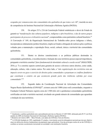 ocupadas por remanescentes das comunidades dos quilombos de que trata o art. 68”, inserido no arco
de competências do Instituto Nacional de Colonização e Reforma Agrária (INCRA).
150. Os artigos 215 e 216 da Constituição Federal estabelecem o dever do Estado de
garantir as “manifestações das culturas populares, indígenas e afro-brasileiras, e das de outros grupos
participantes do processo civilizatório nacional”, compreendidas como patrimônio cultural brasileiro.91
A Convenção nº 169, da Organização Internacional do Trabalho sobre povos indígenas e tribais,
incorporada ao ordenamento jurídico brasileiro, impõe ao Estado a obrigação de realizar ações e políticas
voltadas para a manutenção e reprodução física, social, cultural, étnica e territorial das comunidades
quilombolas.
151. Dentre os direitos constitucionais e as políticas públicas destinadas às
comunidades quilombolas, o reconhecimento e titulação dos seus territórios possui especial importância,
porquanto o território constitui “fator fundamental de identidade cultural e coesão social” (MALCHER,
2016, p. 7) e constitui aspecto central para garantia de acesso a diversos outros direitos, como saúde,
educação, cultura, vida e tantos outros. Por outro lado, a “não regularização dos territórios tem um
impacto severo no gozo e exercício de direitos pelas comunidades e perpetuam os conflitos fundiários
que constituem o cenário em que acontecem grande parte das violências sofridas por essas
comunidades”.92
152. Segundo dados da Coordenação Nacional de Articulação das Comunidades
Negras Rurais Quilombolas (CONAQ)93
, existem cerca de 5.000 (cinco mil) comunidades, enquanto a
Fundação Cultural Palmares registra cerca de 3.500 (três mil e quinhentas) comunidades quilombolas
certificadas em todo o território nacional, revelando um grande número de comunidades que aguardam
a titulação de seus territórios.
91
Atualmente, a política quilombola tem o procedimento previsto no Decreto nº 4.887/2003, delineado pela IN 57, de 20 de
outubro de 2009, do Instituto Nacional de Colonização e Reforma Agrária (INCRA).
92
Relatório do Coletivo RPU – Meio Período, com dados da CONAQ e Terra de Direitos.
93
A CONAQ) fundada em 1995, englobando 25 estados, é movimento social de abrangência nacional que tem por objetivo
atuar em defesa dos direitos fundamentais da população negra quilombola. Uma das principais razões de ser da CONAQ é o
combate ao racismo secularmente incrustrado na sociedade e nas instituições brasileira.
 