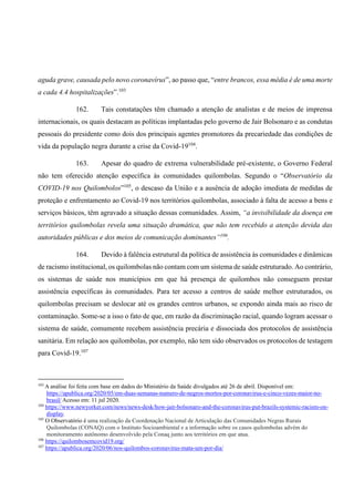 aguda grave, causada pelo novo coronavírus”, ao passo que, “entre brancos, essa média é de uma morte
a cada 4.4 hospitalizações”.103
162. Tais constatações têm chamado a atenção de analistas e de meios de imprensa
internacionais, os quais destacam as políticas implantadas pelo governo de Jair Bolsonaro e as condutas
pessoais do presidente como dois dos principais agentes promotores da precariedade das condições de
vida da população negra durante a crise da Covid-19104
.
163. Apesar do quadro de extrema vulnerabilidade pré-existente, o Governo Federal
não tem oferecido atenção específica às comunidades quilombolas. Segundo o “Observatório da
COVID-19 nos Quilombolos”105
, o descaso da União e a ausência de adoção imediata de medidas de
proteção e enfrentamento ao Covid-19 nos territórios quilombolas, associado à falta de acesso a bens e
serviços básicos, têm agravado a situação dessas comunidades. Assim, “a invisibilidade da doença em
territórios quilombolas revela uma situação dramática, que não tem recebido a atenção devida das
autoridades públicas e dos meios de comunicação dominantes”106
.
164. Devido à falência estrutural da política de assistência às comunidades e dinâmicas
de racismo institucional, os quilombolas não contam com um sistema de saúde estruturado. Ao contrário,
os sistemas de saúde nos municípios em que há presença de quilombos não conseguem prestar
assistência específicas às comunidades. Para ter acesso a centros de saúde melhor estruturados, os
quilombolas precisam se deslocar até os grandes centros urbanos, se expondo ainda mais ao risco de
contaminação. Some-se a isso o fato de que, em razão da discriminação racial, quando logram acessar o
sistema de saúde, comumente recebem assistência precária e dissociada dos protocolos de assistência
sanitária. Em relação aos quilombolas, por exemplo, não tem sido observados os protocolos de testagem
para Covid-19.107
103
A análise foi feita com base em dados do Ministério da Saúde divulgados até 26 de abril. Disponível em:
https://apublica.org/2020/05/em-duas-semanas-numero-de-negros-mortos-por-coronavirus-e-cinco-vezes-maior-no-
brasil/ Acesso em: 11 jul 2020.
104
https://www.newyorker.com/news/news-desk/how-jair-bolsonaro-and-the-coronavirus-put-brazils-systemic-racism-on-
display.
105
O Observatório é uma realização da Coordenação Nacional de Articulação das Comunidades Negras Rurais
Quilombolas (CONAQ) com o Instituto Socioambiental e a informação sobre os casos quilombolas advém do
monitoramento autônomo desenvolvido pela Conaq junto aos territórios em que atua.
106
https://quilombosemcovid19.org/
107
https://apublica.org/2020/06/nos-quilombos-coronavirus-mata-um-por-dia/
 
