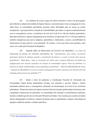165. As condições de acesso à água em muitos territórios é motivo de preocupação,
pois dificulta as adoção das medidas de higiene básicas e necessárias para evitar a propagação do vírus.
Além disso, as comunidades quilombolas possuem maior dificuldade para ter acesso ao auxílio
emergencial, o que potencializa a situação de vulnerabilidade, que tende a se agravar exponencialmente
com as consequências sociais e econômicas da crise da Covid-19 na vida das famílias quilombolas.
Buscando minimizar o impacto da pandemia nesse territórios, foi aprovado o PL nº 1142 que estabelecia
medidas emergências para povos indígenas, quilombolas e tradicionais, e previa a possibilidade de
fornecimento de agua potável a essa população. No entanto, o texto que trazia essas garantias, entre
outros, foi vetado pelo Presidente da República.
166. Segundo dados do Observatório da Covid-19 nos Quilombos, e os casos de
transmissão da doença em territórios quilombolas são “subnotificados, pois muitas secretarias
municipais deixam de informar quando a transmissão da doença e a morte ocorrem entre pessoas
quilombolas”. Além disso, “tanto as secretarias de saúde como o próprio Ministério da Saúde têm
negligenciado uma atenção específica em relação às comunidades negras. Parte do problema é a
ausência de dados epidemiológicos para populações quilombolas”. Além da subnotificação de casos,
“situações de dificuldades no acesso a exames e denegação de exames a pessoas com sintomas têm sido
relatadas pelas pessoas dos quilombos”108
.
167. Desde o início da pandemia a Coordenação Nacional de Articulação das
Comunidades Negras Rurais Quilombolas (Conaq) vem alertando o governo federal e demais
autoridades públicas para as consequências alarmantes da disseminação da Covid-19 nos territórios
quilombolas. Diante da ausência de registro nacional oficial da situação epidemiológica da doença entre
a população remanescente de quilombos, as comunidades têm realizado o monitoramento autônomo,
fazendo o trabalho que deveria ser feito pelo Ministério da Saúde. Vale ressaltar que a ausência de dados
oficiais desagregados invisibiliza o impacto da doença sobre os quilombolas e impede a formulação de
qualquer medida de atenção e cuidado específicos.
108
Fonte: https://quilombosemcovid19.org/
 