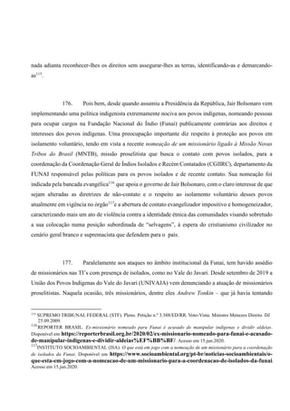 nada adianta reconhecer-lhes os direitos sem assegurar-lhes as terras, identificando-as e demarcando-
as115
.
176. Pois bem, desde quando assumiu a Presidência da República, Jair Bolsonaro vem
implementando uma política indigenista extremamente nociva aos povos indígenas, nomeando pessoas
para ocupar cargos na Fundação Nacional do Índio (Funai) publicamente contrárias aos direitos e
interesses dos povos indígenas. Uma preocupação importante diz respeito à proteção aos povos em
isolamento voluntário, tendo em vista a recente nomeação de um missionário ligado à Missão Novas
Tribos do Brasil (MNTB), missão proselitista que busca o contato com povos isolados, para a
coordenação da Coordenação Geral de Índios Isolados e Recém Contatados (CGIIRC), departamento da
FUNAI responsável pelas políticas para os povos isolados e de recente contato. Sua nomeação foi
indicada pela bancada evangélica116
que apoia o governo de Jair Bolsonaro, com o claro interesse de que
sejam alteradas as diretrizes de não-contato e o respeito ao isolamento voluntário desses povos
atualmente em vigência no órgão117
e a abertura de contato evangelizador impositivo e homogeneizador,
caracterizando mais um ato de violência contra a identidade étnica das comunidades visando sobretudo
a sua colocação numa posição subordinada de “selvagens”, à espera do cristianismo civilizador no
cenário geral branco e supremacista que defendem para o país.
177. Paralelamente aos ataques no âmbito institucional da Funai, tem havido assédio
de missionários nas TI’s com presença de isolados, como no Vale do Javari. Desde setembro de 2019 a
União dos Povos Indígenas do Vale do Javari (UNIVAJA) vem denunciando a atuação de missionários
proselitistas. Naquela ocasião, três missionários, dentre eles Andrew Tonkin – que já havia tentando
115
SUPREMO TRIBUNAL FEDERAL (STF). Pleno. Petição n.º 3.388/ED/RR. Voto-Vista: Ministro Menezes Direito. DJ
25.09.2009.
116
REPORTER BRASIL. Ex-missionário nomeado para Funai é acusado de manipular indígenas e dividir aldeias.
Disponível em https://reporterbrasil.org.br/2020/02/ex-missionario-nomeado-para-funai-e-acusado-
de-manipular-indigenas-e-dividir-aldeias%EF%BB%BF/. Acesso em 15.jun.2020.
117
INSTITUTO SOCIOAMBIENTAL (ISA). O que está em jogo com a nomeação de um missionário para a coordenação
de isolados da Funai. Disponível em https://www.socioambiental.org/pt-br/noticias-socioambientais/o-
que-esta-em-jogo-com-a-nomeacao-de-um-missionario-para-a-coordenacao-de-isolados-da-funai.
Acesso em 15.jun.2020.
 