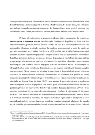 dos regulamentos castrenses, tal como ficou notório no caso do comparecimento do ministro da Saúde
Eduardo Pazzuelo a manifestação política de apoio a Jair Bolsonaro. No mesmo passo, vale sublinhar a
gravidade da invocação constante do açulamento das forças militares a um possível confronto com
outras instâncias da Federação ou mesmo à intervenção aberta no processo político institucional.
17. Outro relevante aspecto a ser desenvolvido nos tópicos subsequentes diz respeito aos
crimes contra a segurança interna cometidos pelo Presidente da República, ao fazer periclitar,
irresponsavelmente, políticas públicas cruciais à defesa da vida e da incolumidade física dos seus
concidadãos, ofendendo predicados mínimos da prudência governamental, a ponto de incidir nas
previsões arroladas no art. 8º, incisos 7 e 8 da Lei nº 1.079, de 10 de abril de 1950. Os elementos a seguir
carreados ao exame seguramente projetarão a imagem nítida do mais vil menosprezo do Presidente da
República, por meios tácitos ou expressos, a diversas disposições de leis federais de ordem pública,
sempre em prejuízo ao interesse geral e ao bem comum. Em semelhante e lastimável comportamento,
ficará exposta com clareza a omissão negligente e leviana do chefe de Estado, ao descumprir sua
obrigação legal de tomar providências determinadas por leis federais, no condizente à sua inexecução e
descumprimento. Nesse capítulo de infrações severas legais, é imprescindível arrolar a reiterada
ocorrência de pronunciamentos temerários e irresponsáveis do Presidente da República, de caráter
antagônico e contraproducente ao esforço do Ministério da Saúde e de diversas instâncias da Federação
vinculadas ao Sistema Único de Saúde (SUS) e aos serviços de prevenção, atenção e atendimento
médico-hospitalar à saúde da população, em meio à grave disseminação em território nacional da
pandemia global do novo coronavírus (Sars-Cov-2), causadora da doença denominada COVID-19, que
superou, em junho de 2021, a catastrófica marca de mais de 18 milhões de infectados e 500 mil mortos
no Brasil.5
Tais posturas revelam caráter substancialmente atentatório ao bem-estar e à proteção da vida
e da saúde de brasileiros e brasileiras, em perigoso menosprezo à gravidade da emergência de saúde
decretada pelo próprio governo federal, no sentido de perpetrar intencional sabotagem das cautelas
sociais e medidas governamentais indispensáveis à contenção dos efeitos devastadores de uma catástrofe
5
https://www1.folha.uol.com.br/equilibrioesaude/2021/06/com-500-mil-mortos-numero-de-vitimas-de-covid-19-no-brasil-
ja-e-maior-que-8-
genocidios.shtml#:~:text=O%20patamar%20de%20500%20mil,estudar%20eventos%20com%20alta%20mortalidade.&
text=%E2%80%9CA%20cifra%20de%20500%20mil%20mortos%20chama%20a%20aten%C3%A7%C3%A3o%20pel
a%20enormidade.
 