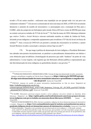 invadir a TI em outras ocasiões - realizaram uma expedição em um igarapé onde vive um povo em
isolamento voluntário118
. Em um novo comunicado do início de março de 2020, a UNIVAJA novamente
denunciou o aumento do assédio de missionários e a preocupação com a nomeação de Dias para a
CGIIRC, além da compra de um helicóptero pela missão Ethnos360 (novo nome da MNTB) para atuar
no contato com povos isolados da TI Vale do Javari119
. No final de março de 2020, lideranças relataram
que Andrew Tonkin e Josiah Mcintyre estavam realizando reuniões na cidade de Atalaia do Norte,
aliciando jovens indígenas e comprando equipamentos para invadirem a TI Vale do Javari em busca de
isolados120
. Ante a recusa da UNIVAJA em permitir a entrada dos missionários no território, o pastor
Josiash Mcintyre invadiu a associação e ameaçou colocar fogo na sede121
.
178. No que tange à política de demarcação de terra indígena, o Presidente Bolsonaro
tem adotado uma postura inconstitucional, ao paralisar os procedimentos demarcatórios em trâmite e
criar obstáculos para inviabilizar a homologação de processos que estão “maduros” do ponto de vista
administrativo. A esse respeito, vale registrar que Jair Bolsonaro afirmou pública e expressamente que
não fará demarcação de terras indígenas ou quilombolas durante o seu governo.122
118
CONSELHO INDIGENISTA MISSIONÁRIO (CIMI). Univaja divulga nota denunciando invasões, assassinato,
ameaças e proselitismo evangélico no Vale do Javari. Disponível em https://cimi.org.br/2019/09/univaja-
divulga-nota-denunciando-invasoes-assassinato-ameacas-e-proselitismo-evangelico-no-
vale-do-javari/. Acesso em 15.jun.2020.
119
UNIVAJA. Aumento do assédio de grupos missionários fundamentalistas no Vale do Javari. Disponível em
https://trabalhoindigenista.org.br/wp-
content/uploads/2020/03/Nota_a%CC%80_Imprensa_Univaja_03._03.2020_asse%CC%81dio
_missiona%CC%81rio-1.pdf. Acesso em 15.jun.2020.
120
O GLOBO. Missionário americano prepara invasão a terras indígenas com povos isolados na Amazônia, dizem
lideranças. Disponível em https://oglobo.globo.com/brasil/missionario-americano-prepara-invasao-
terras-indigenas-com-povos-isolados-na-amazonia-dizem-liderancas-24325032. Acesso em
15.jun.2020.
121
INSTITUTO SOCIOAMBIENTAL (ISA). Em meio a pandemia, indígenas do Javari denunciam ameaça de missionários
a isolados. Disponível em https://www.socioambiental.org/pt-br/noticias-socioambientais/em-meio-a-
pandemia-indigenas-do-javari-denunciam-ameaca-de-missionarios-a-isolados. Acesso em 15.jun.2020.
122
Afirmou Bolsonaro: “Enquanto eu for presidente não tem demarcação de terra indígena. [...] Não pode continuar
assim, [em] 61% do Brasil não pode fazer nada. Tem locais que, para produzir, você não vai produzir, porque não pode
ir numa linha reta para exportar ou para vender, tem que fazer uma curva enorme para desviar de um quilombola, uma
terra indígenas, uma área de proteção ambiental. Estão acabando com o Brasil”.
https://agenciabrasil.ebc.com.br/politica/noticia/2019-08/bolsonaro-diz-que-nao-fara-demarcacao-de-terras-indigenas
 