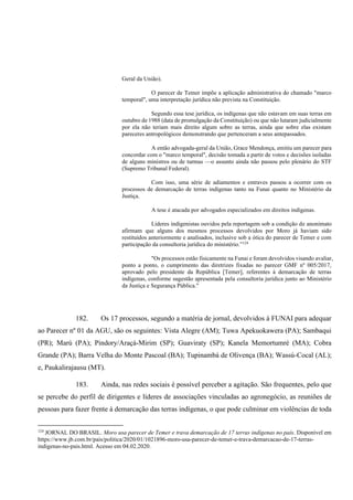 Geral da União).
O parecer de Temer impõe a aplicação administrativa do chamado "marco
temporal", uma interpretação jurídica não prevista na Constituição.
Segundo essa tese jurídica, os indígenas que não estavam em suas terras em
outubro de 1988 (data de promulgação da Constituição) ou que não lutaram judicialmente
por ela não teriam mais direito algum sobre as terras, ainda que sobre elas existam
pareceres antropológicos demonstrando que pertenceram a seus antepassados.
A então advogada-geral da União, Grace Mendonça, emitiu um parecer para
concordar com o "marco temporal", decisão tomada a partir de votos e decisões isoladas
de alguns ministros ou de turmas —o assunto ainda não passou pelo plenário do STF
(Supremo Tribunal Federal).
Com isso, uma série de adiamentos e entraves passou a ocorrer com os
processos de demarcação de terras indígenas tanto na Funai quanto no Ministério da
Justiça.
A tese é atacada por advogados especializados em direitos indígenas.
Líderes indigenistas ouvidos pela reportagem sob a condição de anonimato
afirmam que alguns dos mesmos processos devolvidos por Moro já haviam sido
restituídos anteriormente e analisados, inclusive sob a ótica do parecer de Temer e com
participação da consultoria jurídica do ministério.”124
"Os processos estão fisicamente na Funai e foram devolvidos visando avaliar,
ponto a ponto, o cumprimento das diretrizes fixadas no parecer GMF nº 005/2017,
aprovado pelo presidente da República [Temer], referentes à demarcação de terras
indígenas, conforme sugestão apresentada pela consultoria jurídica junto ao Ministério
da Justiça e Segurança Pública."
182. Os 17 processos, segundo a matéria de jornal, devolvidos à FUNAI para adequar
ao Parecer nº 01 da AGU, são os seguintes: Vista Alegre (AM); Tuwa Apekuokawera (PA); Sambaqui
(PR); Marú (PA); Pindory/Araçá-Mirim (SP); Guaviraty (SP); Kanela Memortumré (MA); Cobra
Grande (PA); Barra Velha do Monte Pascoal (BA); Tupinambá de Olivença (BA); Wassú-Cocal (AL);
e, Paukalirajausu (MT).
183. Ainda, nas redes sociais é possível perceber a agitação. São frequentes, pelo que
se percebe do perfil de dirigentes e líderes de associações vinculadas ao agronegócio, as reuniões de
pessoas para fazer frente à demarcação das terras indígenas, o que pode culminar em violências de toda
124
JORNAL DO BRASIL. Moro usa parecer de Temer e trava demarcação de 17 terras indígenas no país. Disponível em
https://www.jb.com.br/pais/politica/2020/01/1021896-moro-usa-parecer-de-temer-e-trava-demarcacao-de-17-terras-
indigenas-no-pais.html. Acesso em 04.02.2020.
 