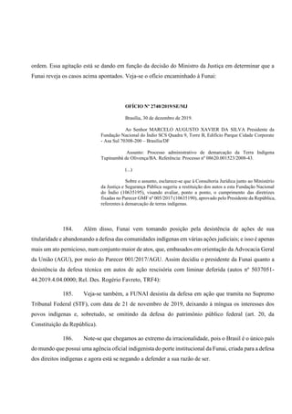 ordem. Essa agitação está se dando em função da decisão do Ministro da Justiça em determinar que a
Funai reveja os casos acima apontados. Veja-se o ofício encaminhado à Funai:
OFÍCIO Nº 2740/2019/SE/MJ
Brasília, 30 de dezembro de 2019.
Ao Senhor MARCELO AUGUSTO XAVIER DA SILVA Presidente da
Fundação Nacional do Índio SCS Quadra 9, Torre B, Edifício Parque Cidade Corporate
- Asa Sul 70308-200 – Brasília/DF
Assunto: Processo administrativo de demarcação da Terra Indígena
Tupinambá de Olivença/BA. Referência: Processo nº 08620.001523/2008-43.
(...)
Sobre o assunto, esclarece-se que à Consultoria Jurídica junto ao Ministério
da Justiça e Segurança Pública sugeriu a restituição dos autos a esta Fundação Nacional
do Índio (10635195), visando avaliar, ponto a ponto, o cumprimento das diretrizes
fixadas no Parecer GMF nº 005/2017 (10635190), aprovado pelo Presidente da República,
referentes à demarcação de terras indígenas.
184. Além disso, Funai vem tomando posição pela desistência de ações de sua
titularidade e abandonando a defesa das comunidades indígenas em várias ações judiciais; e isso é apenas
mais um ato pernicioso, num conjunto maior de atos, que, embasados em orientação da Advocacia Geral
da União (AGU), por meio do Parecer 001/2017/AGU. Assim decidiu o presidente da Funai quanto a
desistência da defesa técnica em autos de ação rescisória com liminar deferida (autos nº 5037051-
44.2019.4.04.0000; Rel. Des. Rogério Favreto, TRF4):
185. Veja-se também, a FUNAI desistiu da defesa em ação que tramita no Supremo
Tribunal Federal (STF), com data de 21 de novembro de 2019, deixando à míngua os interesses dos
povos indígenas e, sobretudo, se omitindo da defesa do patrimônio público federal (art. 20, da
Constituição da República).
186. Note-se que chegamos ao extremo da irracionalidade, pois o Brasil é o único país
do mundo que possui uma agência oficial indigenista do porte institucional da Funai, criada para a defesa
dos direitos indígenas e agora está se negando a defender a sua razão de ser.
 