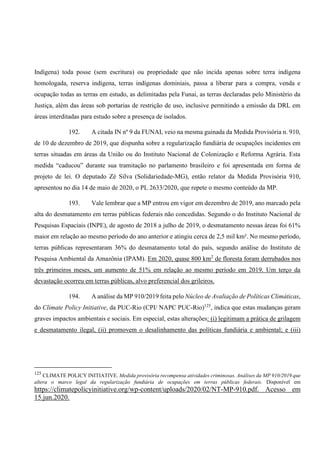 Indígena) toda posse (sem escritura) ou propriedade que não incida apenas sobre terra indígena
homologada, reserva indígena, terras indígenas dominiais, passa a liberar para a compra, venda e
ocupação todas as terras em estudo, as delimitadas pela Funai, as terras declaradas pelo Ministério da
Justiça, além das áreas sob portarias de restrição de uso, inclusive permitindo a emissão da DRL em
áreas interditadas para estudo sobre a presença de isolados.
192. A citada IN nº 9 da FUNAI, veio na mesma guinada da Medida Provisória n. 910,
de 10 de dezembro de 2019, que dispunha sobre a regularização fundiária de ocupações incidentes em
terras situadas em áreas da União ou do Instituto Nacional de Colonização e Reforma Agrária. Esta
medida “caducou” durante sua tramitação no parlamento brasileiro e foi apresentada em forma de
projeto de lei. O deputado Zé Silva (Solidariedade-MG), então relator da Medida Provisória 910,
apresentou no dia 14 de maio de 2020, o PL 2633/2020, que repete o mesmo conteúdo da MP.
193. Vale lembrar que a MP entrou em vigor em dezembro de 2019, ano marcado pela
alta do desmatamento em terras públicas federais não concedidas. Segundo o do Instituto Nacional de
Pesquisas Espaciais (INPE), de agosto de 2018 a julho de 2019, o desmatamento nessas áreas foi 61%
maior em relação ao mesmo período do ano anterior e atingiu cerca de 2,5 mil km². No mesmo período,
terras públicas representaram 36% do desmatamento total do país, segundo análise do Instituto de
Pesquisa Ambiental da Amazônia (IPAM). Em 2020, quase 800 km2
de floresta foram derrubados nos
três primeiros meses, um aumento de 51% em relação ao mesmo período em 2019. Um terço da
devastação ocorreu em terras públicas, alvo preferencial dos grileiros.
194. A análise da MP 910/2019 feita pelo Núcleo de Avaliação de Políticas Climáticas,
do Climate Policy Initiative, da PUC-Rio (CPI/ NAPC PUC-Rio)125
, indica que estas mudanças geram
graves impactos ambientais e sociais. Em especial, estas alterações: (i) legitimam a prática de grilagem
e desmatamento ilegal, (ii) promovem o desalinhamento das políticas fundiária e ambiental; e (iii)
125
CLIMATE POLICY INITIATIVE. Medida provisória recompensa atividades criminosas. Análises da MP 910/2019 que
altera o marco legal da regularização fundiária de ocupações em terras públicas federais. Disponível em
https://climatepolicyinitiative.org/wp-content/uploads/2020/02/NT-MP-910.pdf. Acesso em
15.jun.2020.
 