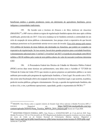beneficiam médios e grandes produtores rurais em detrimento de agricultores familiares, povos
indígenas e comunidades tradicionais.
195. De Acordo com o Instituto do Homem e do Meio Ambiente da Amazônia
(IMAZON)126
, a MP visava a alterar as regras de regularização fundiária apenas dois anos após a última
modificação, promovida em 2017. Uma nova mudança na lei fundiária estimula a continuidade de um
ciclo de ocupação de terras públicas e desmatamento. Isso porque criará a expectativa de que haverá
mudanças posteriores na lei permitindo anistiar novos casos de invasão. Esse ciclo ameaça pelo menos
19,6 milhões de hectares de áreas federais não destinadas na Amazônia, que podem ser ocupados na
expectativa de regularização. Se isso ocorrer, haverá dois grandes prejuízos para a sociedade brasileira:
i) desmatamento adicional entre 11 mil km2
e 16 mil km2
até 2027 e ii) perda de arrecadação entre R$ 62
milhões e R$ 88 milhões pela venda de terra pública abaixo do valor de mercado (conforme determina
a lei)
196. A Procuradoria Federal dos Direitos do Cidadão do Ministério Público Federal
(PFDC) enviou duas notas técnicas aos parlamentares, uma delas citou o Acórdão nº 727/2020 do
Tribunal de Contas da União (TCU) que mostra os graves prejuízos ao patrimônio público e ao meio
ambiente provocados pelo programa de regularização fundiária, o Terra Legal. De acordo com o TCU,
não existe uma fiscalização efetiva da ocupação de áreas na Amazônia Legal, o que acarreta, na prática,
perda de receitas públicas, grilagem e desmatamento. Ou seja, a questão da regularização fundiária, não
se deve à lei, e sim, a problemas operacionais, capacidade, gestão e orçamentária do INCRA.127
126
IMAZON. Nota Técnica sobre o segundo relatório do Senador Irajá Abreu referente à Medida Provisória (MP) n.º
910/2019. Disponível em https://k6f2r3a6.stackpathcdn.com/wp-
content/uploads/2020/03/Nota_Tecnica_MP910_2019_Imazon.pdf Acesso em 15.jun.2020.
127
MINISTÉRIO PÚBLICO FEDERAL (MPF). Nota Técnica n. 8/2020/PFDC/MPF, de 13 de abril de 2020. Tema:
Medida Provisória nº 910, de 10 de dezembro de 2019 (Regularização fundiária deocupações incidentes em terras situadas
em áreas da União ou do Instituto Nacional de Colonziaçãoe Reforma Agrária). Disponível e
http://www.mpf.mp.br/pfdc/manifestacoes-pfdc/notas-tecnicas/nota-tecnica-8-2020-pfdc-mpf.
Acesso em 17.jun.2020.
 