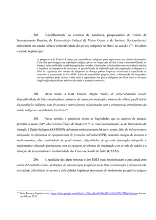 203. Especificamente no contexto da pandemia, pesquisadores do Centro de
Sensoriamento Remoto, da Universidade Federal de Minas Gerais e do Instituto Socioambiental
elaboraram um estudo sobre a vulnerabilidade dos povos indígenas no Brasil ao covid-19133
. De plano
o estudo registra que:
A perspectiva da Covid-19 entrar em comunidades indígenas pode representar um cenário devastador.
Uma alta porcentagem da população indígena pode ser impactada devido à alta transmissibilidade da
doença, vulnerabilidade social de populações isoladas e limitações relacionadas com a assistência médica
e logística de transporte de enfermos. A possibilidade de subnotificação das populações indígenas e a
falta de vigilância dos vetores de dispersão da doença podem impactar seriamente a capacidade de
controlar a transmissão da Covid-19. Além da mortalidade populacional, a diminuição da integridade
socioeconômica pode reduzir ainda mais a capacidade dos povos indígenas em lidar com a crescente
fragilização das políticas públicas de saúde e proteção territorial.
204. Desse modo, a Nota Técnica integra “dados de vulnerabilidade social,
disponibilidade de leitos hospitalares, números de casos por município, número de óbitos, perfil etário
da população indígena, vias de acesso e outros fatores relacionados com a estrutura de atendimento da
saúde indígena e mobilidade territorial”.
205. Nesse sentido, a pandemia expôs as fragilidades que as equipes de atenção
primária à saúde (APS) do Sistema Único de Saúde (SUS) e, mais intensamente, as do Subsistema de
Atenção à Saúde Indígena (SASISUS) enfrentam cotidianamente há anos, como: falta de infraestrutura
adequada; insuficiência de equipamentos de proteção individual (EPI); reduzido estoque de insumos e
medicamentos; alta rotatividade de profissionais; dificuldades de garantir formação adequada e
implementar educação permanente com as equipes; problemas de integração com a rede de saúde; e a
situação de precariedade e insalubridade das Casas de Saúde do Índio (CASAI).
206. A realidade das áreas remotas e dos DSEI mais interiorizados conta ainda com
outras dificuldades como: restrições de comunicação (algumas áreas têm comunicação exclusivamente
via rádio); dificuldade de acesso e dificuldades logísticas decorrente do isolamento geográfico (alguns
133
Nota Técnica disponível em: https://drive.google.com/file/d/1H596_oDmOGf4mOTziHGIrbYM17PdycVj/view Acesso
em 09 jun 2020.
 