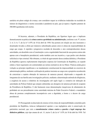 sanitária em pleno estágio de avanço, sem considerar sequer as evidências traduzidas na escalada do
número de diagnósticos e mortes associadas à pandemia no país, que já supera o lúgubre patamar de
500.000 (quinhentas mil) mortes.
18. Incorreu, ademais, o Presidente da República, em figurinos legais que o implicam
dramaticamente na prática de crimes contra a probidade na administração, conforme o art. 9º, incisos
3, 4, 5, 6 e 7, da Lei nº 1.079, de 10 de abril de 1950. Sua postura em relação aos atos insensatos e
desatinados levados a efeito por inúmeros subordinados jamais esteve à altura da responsabilidade do
cargo que ocupa. A repetida e progressiva escalada de descuidos e atos contraproducentes dessas
autoridades, em desalinho com a Constituição e com a regularidade funcional de seus postos contou não
apenas com o beneplácito presidencial, senão também com seu incentivo, o que perfaz com absoluta
suficiência o tipo criminal. Não obstante, e a título de agravamento dessa conduta deletéria, o Presidente
da República ignorou explicitamente disposições expressa da Constituição da República, ao expedir
ordens e fazer requisições em contrariedade aos termos normativos da Lei Maior. Praticou ainda grave
violação ao princípio republicano e ao mandamento constitucional da impessoalidade no exercício da
administração pública, mediante a utilização de poderes inerentes ao cargo com o propósito reconhecido
de concretizar a espúria obtenção de interesses de natureza pessoal, objetivando o resguardo de
integrantes de sua família ante investigações policiais, mediante a determinação anômala de diligências,
a exigência de acesso a relatórios de investigações sob sigilo legal e a tentativa de indicação de
autoridades da Polícia Federal que estejam submetidas aos desígnios de natureza privada do ocupante
da Presidência da República. E não bastassem essas demonstrações inequívocas de afastamento da
probidade em seu procedimento como autoridade máxima do Poder Executivo Federal, o mandatário
abusa de posturas completamente incompatíveis com a dignidade, a honra e o decoro do cargo
presidencial.
19. Prosseguindo na descrição do extenso rol de crimes de responsabilidades cometidos pelo
presidente da República, torna-se indispensável apontar a sua negligência ante à conservação do
patrimônio nacional, que vem a consubstanciar crimes contra a guarda e legal emprego dos
dinheiros públicos, cujo tipo emana do art. 11, inciso 5, da Lei nº 1.079, de 10 de abril de 1950. Tal
 