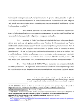 também estão sendo pressionados143
. Tal posicionamento do governo federal, de coibir as ações de
fiscalização e as constantes declarações de Jair Bolsonaro contrárias às demarcações de terras indígenas,
vem criando uma enorme pressão nestes territórios pela grilagem e ocupação de posseiros que esperam
legalizar as áreas invadidas144
.
215. Desde início da pandemia, o elevado risco que o novo coronavírus representa para
os povos indígenas, assim como o severo impacto sobre a saúde dos povos, vem sendo Denunciado pela
comunidades indígenas, entidades indigenistas e por algumas instituições.
216. A omissão da União Federal levou a Articulação dos Povos Indígenas do Brasil a
ajuizar, com apoio de seis partidos políticos, uma Arguição de Descumprimento de Preceito
Fundamental, sob o fundamento de que “o Estado brasileiro vem falhando gravemente no seu dever de
proteger a saúde dos povos indígenas diante da COVID-19, gerando o risco de extermínio de muitos
grupos étnicos”. e de que “o Estado vem se omitindo intencionalmente no seu dever de proteger esses
territórios indígenas – inclusive aqueles em que vivem povos isolados ou de recente contato –, abstendo-
se de impedir e de reprimir invasões, que tantos riscos ocasionam”. Além das omissões, indica a APIB
que, “muitas vezes, é o Estado que causa ativamente a disseminação do vírus entre povos indígenas”.145
217. Como fundamento da ADPF nº 709, são enumeradas uma série de manifestações
de instituições nacionais e de organismos internacionais que corroboram o descumprimento por parte
do Estado brasileiro de suas obrigações para com os povos indígenas. Colaciona-se excerto da petição:
13. Em nota pública, a 6ª Câmara de Coordenação e Revisão do Ministério
Público Federal também alertou para o descaso com a saúde indígena durante a pandemia.
A falta de transparência do Estado, a subnotificação de casos e a ausência de uma política
143
UOL NOTÍCIAS. Diretor do Ibama é exonerado após operação contra garimpos ilegais. Disponível em
https://noticias.uol.com.br/colunas/rubens-valente/2020/04/14/ibama-conoravirus-
crise.htm?cmpid=copiaecola. Acesso em 15.jun.2020.
144
G1 NOTÍCIAS. Áudios e vídeos revelam detalhes de esquema de grilagem dentro de terras indígenas. Disponível em
https://g1.globo.com/fantastico/noticia/2020/04/19/audios-e-videos-revelam-detalhes-de-
esquema-de-grilagem-dentro-de-terras-indigenas.ghtml. Acesso em 15.jun.2020.
145
Petição inicial da ADPF nº 709. Disponível em:
http://redir.stf.jus.br/estfvisualizadorpub/jsp/consultarprocessoeletronico/ConsultarProcessoEletronico.jsf?seqobjetoinci
dente=5952986 Acesso em: 9 jun 2020.
 