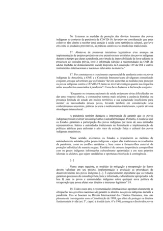 56. Extremar as medidas de proteção dos direitos humanos dos povos
indígenas no contexto da pandemia da COVID-19, levando em consideração que estes
coletivos têm direito a receber uma atenção à saúde com pertinência cultural, que leve
em conta os cuidados preventivos, as práticas curativas e as medicinas tradicionais.
57. Abster-se de promover iniciativas legislativas e/ou avanços na
implementação de projetos produtivos e/ou extrativos nos territórios dos povos indígenas
durante o tempo que durar a pandemia, em virtude da impossibilidade de levar adiante os
processos de consulta prévia, livre e informada (devido à recomendação da OMS de
adotar medidas de distanciamento social) dispostos na Convenção 169 da OIT e outros
instrumentos internacionais e nacionais relevantes na matéria.”
17. Por constatarem o crescimento exponencial da pandemia entre os povos
indígenas da Amazônia, a ONU e a Comissão Interamericana divulgaram comunicado
conjunto, em que advertiram que os Estados “devem aumentar as medidas para proteger
os povos indígenas contra o COVID-19, tanto no nível de contágio quanto nos impactos
sobre seus direitos associados à pandemia”. Como bem destacou a declaração conjunta:
“Enquanto os sistemas nacionais de saúde enfrentam sérias dificuldades em
dar uma resposta efetiva, o coronavírus tornou mais evidente a ausência histórica ou
presença limitada do estado em muitos territórios e sua capacidade insuficiente para
atender às necessidades desses povos, levando também em consideração seus
conhecimentos ancestrais, práticas de cura e medicamentos tradicionais, a partir de uma
abordagem intercultural.
A pandemia também destacou a importância de garantir que os povos
indígenas possam exercer seu autogoverno e autodeterminação. Portanto, é essencial que
os Estados garantam a participação dos povos indígenas por meio de suas entidades
representativas, líderes e autoridades tradicionais na formulação e implementação de
políticas públicas para enfrentar o alto risco de extinção física e cultural dos povos
indígenas amazônicos.
Nesse sentido, exortamos os Estados a respeitarem as medidas de
autoisolamento adotadas pelos povos indígenas - sejam elas tradicionais ou resultantes
da pandemia, como os cordões sanitários -, bem como a fornecer-lhes material de
proteção individual de maneira segura. Também é de extrema importância compartilhar
com os povos indígenas informações culturalmente apropriadas e em seus próprios
idiomas ou dialetos, que sejam verdadeiras e oportunas em relação à contingência.
[...]
Numa etapa seguinte, as medidas de mitigação e recuperação de danos
devem valorizar em seu projeto, implementação e avaliação as prioridades de
desenvolvimento dos povos indígenas [...]. É especialmente importante que os Estados
garantam processos de consulta prévia, livre e informada, culturalmente apropriados e de
boa fé para os povos e comunidades indígenas sobre qualquer nova política de
recuperação que possa afetar seus direitos e interesses legítimos” 18.
18. Todos esses atos e recomendações internacionais apontam claramente as
obrigações dos governos nacionais de garantir os direitos dos povos indígenas durante a
pandemia. Elas se baseiam no Direito Internacional dos Direitos Humanos, mas são
plenamente convergentes com a Constituição de 1988, que além de proteger os direitos
fundamentais à vida (art. 5°, caput) e à saúde (arts. 6º e 196), consagra o direito dos povos
 