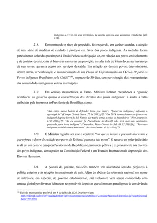 indígenas a viver em seus territórios, de acordo com os seus costumes e tradições (art.
231).
218. Demonstrando o risco de genocídio, foi requerido, em caráter cautelar, a adoção
de uma série de medidas de cuidado e proteção em favor dos povos indígenas. As medidas foram
parcialmente deferidas para impor à União Federal a obrigação de, em relação aos povos em isolamento
e de contato recente, criar de barreiras sanitárias em proteção, instalar Sala de Situação, retirar invasores
de suas terras, garantia acesso aos serviços de saúde. Em relação aos demais povos, determinou-se,
dentre outras, a “elaboração e monitoramento de um Plano de Enfrentamento da COVID-19 para os
Povos Indígenas Brasileiros pela União”146
, no prazo de 30 dias, com participação dos representantes
das comunidades indígenas e outras instituições.
219. Em decisão monocrática, o Exmo. Ministro Relator reconheceu a “grande
resistência no governo quanto à concretização dos direitos dos povos indígenas” e aludiu a falas
atribuídas pela imprensa ao Presidente da República, como:
“Não entro nessa balela de defender terra pra índio”; “[reservas indígenas] sufocam o
agronegócio” (Campo Grande News, 22.04.2015)[4]; “Em 2019 vamos desmarcar [a reserva
indígena] Raposa Serra do Sol. Vamos dar fuzil e armas a todos os fazendeiros” (No Congresso,
21.01.2016)[5]; “Se eu assumir [a Presidência do Brasil] não terá mais um centímetro
quadrado para terra indígena” (Dourados, Mato Grosso do Sul, 08.02.2018)[6]; “Reservas
indígenas inviabilizam a Amazônia” (Revista Exame, 13.02.2020)[7].
220. O Ministro registra ser esse o contexto “em que se insere a presente discussão e
que reforça o dever de cuidado por parte do Tribunal quanto a tais povos”. O recurso ao poder judiciário
se dá em um cenário em que o Presidente da República se pronuncia pública e expressamente aos direitos
dos povos indígenas, consagrados na Constituição Federal e em Tratados Internacionais de proteção dos
Direitos Humanos.
221. A postura do governo brasileiro também tem acarretado sentidos prejuízos à
política exterior e às relações internacionais do país. Além de abdicar da soberania nacional em nome
de interesses, em especial, do governo estadunidense, Jair Bolsonaro vem sendo considerado uma
ameaça global por diversas lideranças responsáveis de países que alimentam paradigmas de convivência
146
Decisão monocrática proferida em 8 de julho de 2020. Disponível em:
http://redir.stf.jus.br/estfvisualizadorpub/jsp/consultarprocessoeletronico/ConsultarProcessoEletronico.jsf?seqobjetoinci
dente=5952986
 