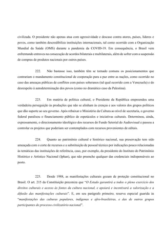 civilizada. O presidente não apenas atua com agressividade e descaso contra atores, países, líderes e
povos, como também descredibiliza instituições internacionais, tal como ocorrido com a Organização
Mundial da Saúde (OMS) durante a pandemia da COVID-19. Em consequência, o Brasil vem
enfrentando entraves na consecução de acordos bilaterais e multilaterais, além de sofrer com a suspensão
de compras de produtos nacionais por outros países.
222. Não bastasse isso, também têm se tornado comuns os posicionamentos que
contrariam o mandamento constitucional de cooperação para a paz entre as nações, como ocorrido no
caso das ameaças públicas de conflitos com países soberanos (tal qual ocorrido com a Venezuela) e do
desrespeito à autodeterminação dos povos (como no dramático caso da Palestina).
223. Em matéria de política cultural, o Presidente da República empreendeu uma
verdadeira perseguição às produções que não se alinham às crenças e aos valores dos grupos políticos
que dão suporte ao seu governo. Após rebaixar o Ministério da Cultura ao nível de secretaria, o governo
federal paralisou o financiamento público de espetáculos e iniciativas culturais. Determinou, ainda,
expressamente, o direcionamento ideológico dos recursos do Fundo Setorial do Audiovisual e passou a
controlar os projetos que poderiam ser contemplados com recursos provenientes de editais.
224. Quanto ao patrimônio cultural e histórico nacional, sua preservação tem sido
ameaçada com o corte de recursos e a substituição de pessoal técnico por indicações pouco relacionadas
às temáticas das instituições de referência, caso, por exemplo, da presidente do Instituto do Patrimônio
Histórico e Artístico Nacional (Iphan), que não preenche qualquer das credenciais indispensáveis ao
posto.
225. Desde 1988, as manifestações culturais gozam de proteção constitucional no
Brasil. O art. 215 da Constituição preconiza que “O Estado garantirá a todos o pleno exercício dos
direitos culturais e acesso às fontes da cultura nacional, e apoiará e incentivará a valorização e a
difusão das manifestações culturais”. E, em seu parágrafo primeiro, reserva especial guarida às
“manifestações das culturas populares, indígenas e afro-brasileiras, e das de outros grupos
participantes do processo civilizatório nacional”.
 