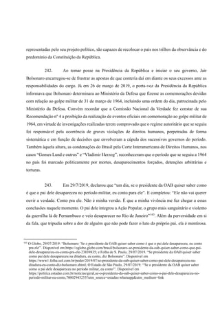 representadas pelo seu projeto político, são capazes de recolocar o país nos trilhos da observância e do
predomínio da Constituição da República.
242. Ao tomar posse na Presidência da República e iniciar o seu governo, Jair
Bolsonaro encarregou-se de frustrar as apostas de que conteria daí em diante os seus excessos ante as
responsabilidades do cargo. Já em 26 de março de 2019, o porta-voz da Presidência da República
informava que Bolsonaro determinara ao Ministério da Defesa que fizesse as comemorações devidas
com relação ao golpe militar de 31 de março de 1964, incluindo uma ordem do dia, patrocinada pelo
Ministério da Defesa. Convém recordar que a Comissão Nacional da Verdade fez constar de sua
Recomendação nº 4 a proibição da realização de eventos oficiais em comemoração ao golpe militar de
1964, em virtude de investigações realizadas terem comprovado que o regime autoritário que se seguiu
foi responsável pela ocorrência de graves violações de direitos humanos, perpetradas de forma
sistemática e em função de decisões que envolveram a cúpula dos sucessivos governos do período.
Também àquela altura, as condenações do Brasil pela Corte Interamericana de Direitos Humanos, nos
casos “Gomes Lund e outros” e “Vladimir Herzog”, reconheceram que o período que se seguiu a 1964
no país foi marcado politicamente por mortes, desaparecimentos forçados, detenções arbitrárias e
torturas.
243. Em 29/7/2019, declarou que “um dia, se o presidente da OAB quiser saber como
é que o pai dele desapareceu no período militar, eu conto para ele”. E completou: “Ele não vai querer
ouvir a verdade. Conto pra ele. Não é minha versão. É que a minha vivência me fez chegar a essas
conclusões naquele momento. O pai dele integrou a Ação Popular, o grupo mais sanguinário e violento
da guerrilha lá de Pernambuco e veio desaparecer no Rio de Janeiro”163
. Além da perversidade em si
da fala, que tripudia sobre a dor de alguém que não pode fazer o luto do próprio pai, ela é mentirosa.
163
O Globo, 29/07/2019: “Bolsonaro: 'Se o presidente da OAB quiser saber como é que o pai dele desapareceu, eu conto
pra ele'”. Disponível em https://oglobo.globo.com/brasil/bolsonaro-se-presidente-da-oab-quiser-saber-como-que-pai-
dele-desapareceu-eu-conto-pra-ele-23839835; e Folha de S. Paulo, 29/07/2019. “Se presidente da OAB quiser saber
como pai dele desapareceu na ditadura, eu conto, diz Bolsonaro”. Disponível em
https://www1.folha.uol.com.br/poder/2019/07/se-presidente-da-oab-quiser-saber-como-pai-dele-desapareceu-na-
ditadura-eu-conto-diz-bolsonaro.shtml; O Estado de São Paulo, 29/07/2019: “'Se o presidente da OAB quiser saber
como o pai dele desapareceu no período militar, eu conto'”. Disponível em
https://politica.estadao.com.br/noticias/geral,se-o-presidente-da-oab-quiser-saber-como-o-pai-dele-desapareceu-no-
periodo-militar-eu-conto,70002945253?utm_source=estadao:whatsapp&utm_medium=link
 