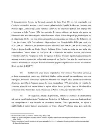 O desaparecimento forçado de Fernando Augusto de Santa Cruz Oliveira foi investigado pela
Comissão Nacional da Verdade e, anteriormente, pela Comissão Especial de Mortos e Desaparecidos
Políticos e pela Comissão de Anistia. Fernando Santa Cruz era funcionário público, com emprego fixo
e integrava a Ação Popular (AP). Ao contrário de outros militantes da época, não estava na
clandestinidade. Não consta registro nessas comissões de que tivesse tido participação em algum ato
da luta armada. Ele foi visto pela última vez quando deixou a casa de seu irmão, no Rio de Janeiro, em
23 de fevereiro de 1974. Provavelmente, foi preso junto com Eduardo Collier Filho, por agentes do
DOI-CODI do I Exército e, em momento incerto, transferido para o DOI-CODI do II Exército, São
Paulo, à época dirigido por Carlos Alberto Brilhante Ustra. Cogita-se, ainda, de que tenha sido
assassinado na Casa da Morte, em Petrópolis – RJ. A Comissão Nacional da Verdade concluiu que
Fernando Santa Cruz “foi preso e morto por agentes do Estado brasileiro e permanece desaparecido,
sem que os seus restos mortais tenham sido entregues à sua família. Essa ação foi cometida em um
contexto de sistemáticas violações de direitos humanos perpetradas pela ditadura militar instaurada no
Brasil em abril de 1964164
.”
244. Também sem apego ao que foi produzido pela Comissão Nacional da Verdade, e
na ânsia permanente de reescrever a história da ditadura militar, em café da manhã com a imprensa
estrangeira, Bolsonaro afirmou que a jornalista Miriam Leitão integrou a luta armada de resistência e
dirigia-se à guerrilha do Araguaia quando foi presa, na década de 1970. A jornalista, em verdade, foi
vítima de prisão ilícita e tortura durante o regime militar. Estava grávida à época e foi submetida a
sevícias diversas, durante dois meses. Processada na Justiça Militar, veio a ser absolvida165
.
245. Em sucessivas atitudes diversionistas, embora no exercício da enormemente
relevante e trabalhosa função de Presidente da República, Jair Bolsonaro prosseguiu dando vazão ao
seu desequilíbrio e à sua obsessão em disseminar mentiras, ódio e preconceitos, ao rejeitar a
credibilidade de dados técnicos apresentados por órgãos oficiais166
; afirmar ainda que o país não
164
Comissão Nacional da Verdade, Volume III, p. 1603/1609.
165
https://g1.globo.com/jornal-nacional/noticia/2019/07/19/globo-repudia-em-nota-ataques-de-bolsonaro-a-miriam-
leitao.ghtml
166
https://noticias.uol.com.br/ultis-noticias/agencia-estado/2019/07/31/bolsonaro-diz-que-pediu-a-ministerios-avaliacao-
de-dados-do-inpe.htmma
 