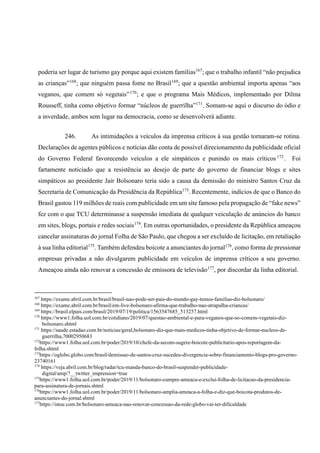 poderia ser lugar de turismo gay porque aqui existem famílias167
; que o trabalho infantil “não prejudica
as crianças”168
; que ninguém passa fome no Brasil169
; que a questão ambiental importa apenas “aos
veganos, que comem só vegetais”170
; e que o programa Mais Médicos, implementado por Dilma
Rousseff, tinha como objetivo formar “núcleos de guerrilha”171
. Somam-se aqui o discurso do ódio e
a inverdade, ambos sem lugar na democracia, como se desenvolverá adiante.
246. As intimidações a veículos da imprensa críticos à sua gestão tornaram-se rotina.
Declarações de agentes públicos e notícias dão conta de possível direcionamento da publicidade oficial
do Governo Federal favorecendo veículos a ele simpáticos e punindo os mais críticos 172
. Foi
fartamente noticiado que a resistência ao desejo de parte do governo de financiar blogs e sites
simpáticos ao presidente Jair Bolsonaro teria sido a causa da demissão do ministro Santos Cruz da
Secretaria de Comunicação da Presidência da República173
. Recentemente, indícios de que o Banco do
Brasil gastou 119 milhões de reais com publicidade em um site famoso pela propagação de “fake news”
fez com o que TCU determinasse a suspensão imediata de qualquer veiculação de anúncios do banco
em sites, blogs, portais e redes sociais174
. Em outras oportunidades, o presidente da República ameaçou
cancelar assinaturas do jornal Folha de São Paulo, que chegou a ser excluído de licitação, em retaliação
à sua linha editorial175
. Também defendeu boicote a anunciantes do jornal176
, como forma de pressionar
empresas privadas a não divulgarem publicidade em veículos de imprensa críticos a seu governo.
Ameaçou ainda não renovar a concessão de emissora de televisão177
, por discordar da linha editorial.
167
https://exame.abril.com.br/brasil/brasil-nao-pode-ser-pais-do-mundo-gay-temos-familias-diz-bolsonaro/
168
https://exame.abril.com.br/brasil/em-live-bolsonaro-afirma-que-trabalho-nao-atrapalha-criancas/
169
https://brasil.elpais.com/brasil/2019/07/19/politica/1563547685_513257.html
170
https://www1.folha.uol.com.br/cotidiano/2019/07/questao-ambiental-e-para-veganos-que-so-comem-vegetais-diz-
bolsonaro.shtml
171
https://saude.estadao.com.br/noticias/geral,bolsonaro-diz-que-mais-medicos-tinha-objetivo-de-formar-nucleos-de-
guerrilha,70002950683
172
https://www1.folha.uol.com.br/poder/2019/10/chefe-da-secom-sugere-boicote-publicitario-apos-reportagem-da-
folha.shtml
173
https://oglobo.globo.com/brasil/demissao-de-santos-cruz-sucedeu-divergencia-sobre-financiamento-blogs-pro-governo-
23740161
174
https://veja.abril.com.br/blog/radar/tcu-manda-banco-do-brasil-suspender-publicidade-
digital/amp/?__twitter_impression=true
175
https://www1.folha.uol.com.br/poder/2019/11/bolsonaro-cumpre-ameaca-e-exclui-folha-de-licitacao-da-presidencia-
para-assinatura-de-jornais.shtml
176
https://www1.folha.uol.com.br/poder/2019/11/bolsonaro-amplia-ameaca-a-folha-e-diz-que-boicota-produtos-de-
anunciantes-do-jornal.shtml
177
https://istoe.com.br/bolsonaro-ameaca-nao-renovar-concessao-da-rede-globo-vai-ter-dificuldade
 