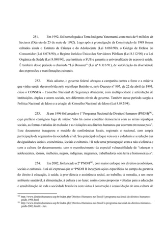 251. Em 1992, foi homologada a Terra Indígena Yanomami, com mais de 9 milhões de
hectares (Decreto de 25 de maio de 1992). Logo após a promulgação da Constituição de 1988 foram
editados ainda o Estatuto da Criança e do Adolescente (Lei 8.069/90), o Código de Defesa do
Consumidor (Lei 8.078/90), o Regime Jurídico Único dos Servidores Públicos (Lei 8.112/90) e a Lei
Orgânica da Saúde (Lei 8.080/90), que instituiu o SUS e garantiu a universalidade do acesso à saúde.
É também desse período a chamada “Lei Rouanet” (Lei nº 8.313/91), de valorização da diversidade
das expressões e manifestações culturais.
252. Mais adiante, o governo federal abraçou a campanha contra a fome e a miséria
que vinha sendo desenvolvida pelo sociólogo Betinho e, pelo Decreto nº 807, de 22 de abril de 1993,
criou o CONSEA – Conselho Nacional de Segurança Alimentar, com multiplicidade e articulação de
instituições, órgãos e atores sociais, nos diferentes níveis de governo. Também nesse período surgiu a
Política Nacional do Idoso e a criação do Conselho Nacional do Idoso (Lei 8.842/94).
253. Já em 1996 foi lançado o 1º Programa Nacional de Direitos Humanos (PNDH)182
,
cujo prefácio consignou logo de início: “não há como conciliar democracia com as sérias injustiças
sociais, as formas variadas de exclusão e as violações aos direitos humanos que ocorrem em nosso país”.
Esse documento inaugurou o modelo de conferências locais, regionais e nacional, com ampla
participação de segmentos da sociedade civil. Seu principal enfoque veio ser a cidadania e a redução das
desigualdades sociais, econômicas, sociais e culturais. Há nele uma preocupação com a não-violência e
com a cultura do desarmamento; com o reconhecimento da especial vulnerabilidade de “crianças e
adolescentes, idosos, mulheres, negros, indígenas, migrantes, trabalhadores sem terra e homossexuais”.
254. Em 2002, foi lançado o 2º PNDH183
, com maior enfoque nos direitos econômicos,
sociais e culturais. Está ali expresso que o “PNDH II incorpora ações específicas no campo da garantia
do direito à educação, à saúde, à previdência e assistência social, ao trabalho, à moradia, a um meio
ambiente saudável, à alimentação, à cultura e ao lazer, assim como propostas voltadas para a educação
e sensibilização de toda a sociedade brasileira com vistas à construção e consolidação de uma cultura de
182
http://www.direitoshumanos.usp.br/index.php/Direitos-Humanos-no-Brasil/i-programa-nacional-de-direitos-humanos-
pndh-1996.html
183
http://www.direitoshumanos.usp.br/index.php/Direitos-Humanos-no-Brasil/ii-programa-nacional-de-direitos-humanos-
pndh-2002.html#:~:tex
 