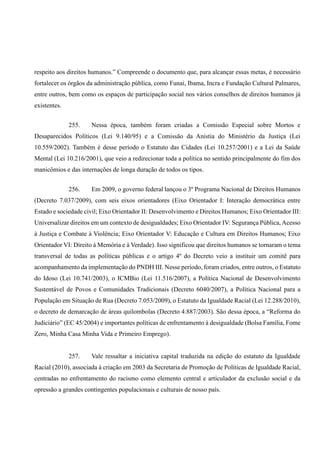 respeito aos direitos humanos.” Compreende o documento que, para alcançar essas metas, é necessário
fortalecer os órgãos da administração pública, como Funai, Ibama, Incra e Fundação Cultural Palmares,
entre outros, bem como os espaços de participação social nos vários conselhos de direitos humanos já
existentes.
255. Nessa época, também foram criadas a Comissão Especial sobre Mortos e
Desaparecidos Políticos (Lei 9.140/95) e a Comissão da Anistia do Ministério da Justiça (Lei
10.559/2002). Também é desse período o Estatuto das Cidades (Lei 10.257/2001) e a Lei da Saúde
Mental (Lei 10.216/2001), que veio a redirecionar toda a política no sentido principalmente do fim dos
manicômios e das internações de longa duração de todos os tipos.
256. Em 2009, o governo federal lançou o 3º Programa Nacional de Direitos Humanos
(Decreto 7.037/2009), com seis eixos orientadores (Eixo Orientador I: Interação democrática entre
Estado e sociedade civil; Eixo Orientador II: Desenvolvimento e Direitos Humanos; Eixo Orientador III:
Universalizar direitos em um contexto de desigualdades; Eixo Orientador IV: Segurança Pública, Acesso
à Justiça e Combate à Violência; Eixo Orientador V: Educação e Cultura em Direitos Humanos; Eixo
Orientador VI: Direito à Memória e à Verdade). Isso significou que direitos humanos se tornaram o tema
transversal de todas as políticas públicas e o artigo 4º do Decreto veio a instituir um comitê para
acompanhamento da implementação do PNDH III. Nesse período, foram criados, entre outros, o Estatuto
do Idoso (Lei 10.741/2003), o ICMBio (Lei 11.516/2007), a Política Nacional de Desenvolvimento
Sustentável de Povos e Comunidades Tradicionais (Decreto 6040/2007), a Política Nacional para a
População em Situação de Rua (Decreto 7.053/2009), o Estatuto da Igualdade Racial (Lei 12.288/2010),
o decreto de demarcação de áreas quilombolas (Decreto 4.887/2003). São dessa época, a “Reforma do
Judiciário” (EC 45/2004) e importantes políticas de enfrentamento à desigualdade (Bolsa Família, Fome
Zero, Minha Casa Minha Vida e Primeiro Emprego).
257. Vale ressaltar a iniciativa capital traduzida na edição do estatuto da Igualdade
Racial (2010), associada à criação em 2003 da Secretaria de Promoção de Políticas de Igualdade Racial,
centradas no enfrentamento do racismo como elemento central e articulador da exclusão social e da
opressão a grandes contingentes populacionais e culturais de nosso país.
 