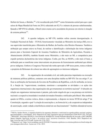 Herbert de Souza, o Betinho,185
e foi reconhecido pela FAO186
como ferramenta central para que o país
saísse do Mapa Mundial da Fome em 2014, reduzindo em 82,1% o número de pessoas subalimentadas.
Quando a MP 870 foi editada, o Brasil estava numa curva ascendente de pessoas em retorno à situação
de extrema pobreza187
.
262. A questão indígena, na MP 870, também sofreu enorme desorganização. A
Fundação Nacional do Índio – FUNAI, historicamente vinculada ao Ministério da Justiça (MJ), teve a
sua supervisão transferida para o Ministério da Mulher, da Família e dos Direitos Humanos. Também a
atribuição que sempre esteve na Funai, de realizar a identificação e delimitação das terras indígenas
passou para a Secretaria Especial de Assuntos Fundiários do Ministério da Agricultura, Pecuária e
Abastecimento (MAPA), também ficando nesse Ministério, e não mais no MJ, a competência para
expedir portarias declaratórias das terras indígenas. Coube, por fim, ao MAPA, e não mais à Funai, a
atribuição para se manifestar como interveniente em processos de licenciamento ambiental que afetem
povos indígenas. Embora o Congresso Nacional não tenha aprovado a MP nesse ponto, restou evidente
o propósito de Bolsonaro de colocar nas mãos do agronegócio os interesses indígenas.
263. As organizações da sociedade civil, até então parceiras importantes na execução
de inúmeras políticas públicas, contaram com uma disciplina inédita na MP 870. Em seu artigo 5º, ao
fixar as atribuições da Secretaria de Governo da Presidência da República, a ela foi atribuída, no inciso
II, a função de: “supervisionar, coordenar, monitorar e acompanhar as atividades e as ações dos
organismos internacionais e das organizações não governamentais no território nacional”. O absurdo em
relação aos organismos internacionais é patente, pela razão singela de que a sua presença em território
nacional e a respectiva imunidade é resultado de tratados firmados e ratificados pelo Brasil. Mas também
quanto às ONGs, a norma violava, direta e expressamente, o disposto no inciso XVIII do artigo 5º da
Constituição, segundo o qual “a criação de associações e, na forma da lei, a de cooperativas independem
de autorização, sendo vedada a interferência estatal em seu funcionamento”. Também afastada tal norma
185
SILVA, Sandro Pereira. A trajetória histórica da segurança alimentar e nutricional na agenda política nacional: projetos,
descontinuidades e consolidação. 2014. Disponível em: http://repositorio.ipea.gov.br/bitstream/11058/3019/1/TD_1953.pdf.
186
BOJANIC, Alan Jorge; FRANÇA, Caio Galvão de; MARQUES, Vicente Penteado Meirelles deAzevedo; e DEL GROSSI,
Mauro Eduardo. Superação da fome e da pobreza rural: iniciativas brasileiras. FAO: Brasília, 2016. Disponível em:
http://www.fao.org/3/a-i5335o.pdf. Acesso em 12 fev 2019.
187
Disponível em: https://www.ecodebate.com.br/2018/08/13/aumenta-a-pobreza-e-a-extrema-pobreza-no-brasil-artigo-de-
jose-eustaquio-diniz-alves/. Acesso em 12 fev. 2019.
 
