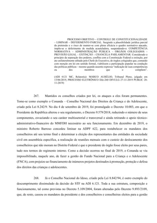 PROCESSO OBJETIVO – CONTROLE DE CONSTITUCIONALIDADE
– LIMINAR – DEFERIMENTO PARCIAL. Surgindo a plausibilidade jurídica parcial
da pretensão e o risco de manter-se com plena eficácia o quadro normativo atacado,
impõe-se o deferimento de medida acauteladora, suspendendo-o. COMPETÊNCIA
NORMATIVA – ADMINISTRAÇÃO PÚBLICA – ÓRGÃOS COLEGIADOS –
PREVISÃO LEGAL – EXTINÇÃO – CHANCELA PARLAMENTAR. Considerado o
princípio da separação dos poderes, conflita com a Constituição Federal a extinção, por
ato unilateralmente editado pelo Chefe do Executivo, de órgãos colegiados que, contando
com menção em lei em sentido formal, viabilizem a participação popular na condução
das políticas públicas – mesmo quando ausente expressa “indicação de suas competências
ou dos membros que o compõem”.
(ADI 6121 MC, Relator(a): MARCO AURÉLIO, Tribunal Pleno, julgado em
13/06/2019, PROCESSO ELETRÔNICO DJe-260 DIVULG 27-11-2019 PUBLIC 28-
11-2019)
267. Mantidos os conselhos criados por lei, os ataques a eles foram permanentes.
Tome-se como exemplo o Conanda – Conselho Nacional dos Direitos da Criança e do Adolescente,
criado pela Lei 8.242/9. No dia 4 de setembro de 2019, foi promulgado o Decreto 10.003, em que o
Presidente da República alterou o seu regulamento, o Decreto 9.579/2018, reduzindo o número de seus
componentes, esvaziando o seu caráter multissetorial e transversal e ainda retirando o apoio técnico-
administrativo-financeiro do MMFDH necessário ao seu funcionamento. Em dezembro de 2019, o
ministro Roberto Barroso concedeu liminar na ADPF 622, para restabelecer os mandatos dos
conselheiros até seu termo final e determinar a eleição dos representantes das entidades da sociedade
civil em assembleia específica, a realização de reuniões mensais com o custeio do deslocamento dos
conselheiros que não moram no Distrito Federal e que o presidente do órgão fosse eleito por seus pares,
tudo nos termos do regimento interno. Como a decisão ocorreu no final de 2019, o Conanda se viu
impossibilitado, naquele ano, de fazer a gestão do Fundo Nacional para a Criança e o Adolescente
(FNCA), com prejuízo ao financiamento de inúmeros projetos destinados à promoção, proteção e defesa
dos direitos das crianças e adolescentes.
268. Já o Conselho Nacional do Idoso, criado pela Lei 8.842/94, é outro exemplo do
descumprimento dissimulado da decisão do STF na ADI 6.121. Toda a sua estrutura, composição e
funcionamento, tal como previstas no Decreto 5.109/2004, foram alteradas pelo Decreto 9.893/2109,
que, de resto, cassou os mandatos da presidente e dos conselheiros e conselheiras eleitos para a gestão
 