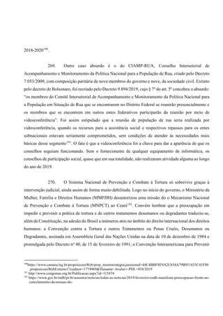 2018-2020190
.
269. Outro caso absurdo é o do CIAMP-RUA, Conselho Intersetorial de
Acompanhamento e Monitoramento da Política Nacional para a População de Rua, criado pelo Decreto
7.053/2009, com composição paritária de nove membros do governo e nove, da sociedade civil. Extinto
pelo decreto de Bolsonaro, foi recriado pelo Decreto 9.894/2019, cujo § 7º do art. 5º concebeu o absurdo:
“os membros do Comitê Intersetorial de Acompanhamento e Monitoramento da Política Nacional para
a População em Situação de Rua que se encontrarem no Distrito Federal se reunirão presencialmente e
os membros que se encontrem em outros entes federativos participarão da reunião por meio de
videoconferência”. Foi assim estipulado que a reunião de população de rua seria realizada por
videoconferência, quando os recursos para a assistência social e respectivos repasses para os entes
subnacionais estavam seriamente comprometidos, sem condições de atender às necessidades mais
básicas desse segmento191
. O fato é que a videoconferência foi a chave para dar a aparência de que os
conselhos seguiam funcionando. Sem o fornecimento de qualquer equipamento de informática, os
conselhos de participação social, quase que em sua totalidade, não realizaram atividade alguma ao longo
do ano de 2019.
270. O Sistema Nacional de Prevenção e Combate à Tortura só sobrevive graças à
intervenção judicial, ainda assim de forma muito debilitada. Logo no início do governo, o Ministério da
Mulher, Família e Direitos Humanos (MMFDH) desautorizou uma missão do o Mecanismo Nacional
de Prevenção e Combate à Tortura (MNPCT) ao Ceará192
. Convém lembrar que a preocupação em
impedir e prevenir a prática de tortura e de outros tratamentos desumanos ou degradantes traduziu-se,
além da Constituição, na adesão do Brasil a inúmeros atos no âmbito do direito internacional dos direitos
humanos: a Convenção contra a Tortura e outros Tratamentos ou Penas Cruéis, Desumanos ou
Degradantes, assinada em Assembleia Geral das Nações Unidas na data de 10 de dezembro de 1984 e
promulgada pelo Decreto nº 40, de 15 de fevereiro de 1991; a Convenção Interamericana para Prevenir
190
https://www.camara.leg.br/proposicoesWeb/prop_mostrarintegra;jsessionid=44C4BBF8E9A2C654A79B951433C41F80
.proposicoesWebExterno1?codteor=1774969&filename=Avulso+-PDL+454/2019
191
http://www.congemas.org.br/Publicacao.aspx?id=115474
192
https://www.gov.br/mdh/pt-br/assuntos/noticias/todas-as-noticias/2019/fevereiro/cndh-manifesta-preocupacao-frente-ao-
cancelamento-da-missao-do-
 