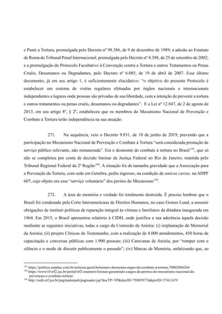 e Punir a Tortura, promulgada pelo Decreto nº 98.386, de 9 de dezembro de 1989; a adesão ao Estatuto
de Roma do Tribunal Penal Internacional, promulgada pelo Decreto nº 4.388, de 25 de setembro de 2002;
e a promulgação do Protocolo Facultativo à Convenção contra a Tortura e outros Tratamentos ou Penas
Cruéis, Desumanos ou Degradantes, pelo Decreto nº 6.085, de 19 de abril de 2007. Esse último
documento, já em seu artigo 1, é suficientemente elucidativo: “o objetivo do presente Protocolo é
estabelecer um sistema de visitas regulares efetuadas por órgãos nacionais e internacionais
independentes a lugares onde pessoas são privadas de sua liberdade, com a intenção de prevenir a tortura
e outros tratamentos ou penas cruéis, desumanos ou degradantes”. E a Lei nº 12.847, de 2 de agosto de
2013, em seu artigo 8º, § 2º, estabeleceu que os membros do Mecanismo Nacional de Prevenção e
Combate à Tortura terão independência na sua atuação.
271. Na sequência, veio o Decreto 9.831, de 10 de junho de 2019, prevendo que a
participação no Mecanismo Nacional de Prevenção e Combate à Tortura “será considerada prestação de
serviço público relevante, não remunerada”. Era o desmonte do combate à tortura no Brasil193
, que só
não se completou por conta de decisão liminar da Justiça Federal no Rio de Janeiro, mantida pelo
Tribunal Regional Federal da 2ª Região194
. A situação foi de tamanha gravidade que a Associação para
a Prevenção da Tortura, com sede em Genebra, pediu ingresso, na condição de amicus curiae, na ADPF
607, cujo objeto era esse “serviço voluntário” dos peritos do Mecanismo195
.
272. A área de memória e verdade foi totalmente destruída. É preciso lembrar que o
Brasil foi condenado pela Corte Interamericana de Direitos Humanos, no caso Gomes Lund, a assumir
obrigações de instituir políticas de reparação integral às vítimas e familiares da ditadura inaugurada em
1964. Em 2015, o Brasil apresentou relatório à CIDH, onde justifica a sua aderência àquela decisão
mediante as seguintes iniciativas, todas a cargo da Comissão de Anistia: (i) implantação do Memorial
da Anistia; (ii) projeto Clínicas do Testemunho, com a realização de 4.000 atendimentos, 450 horas de
capacitação e conversas públicas com 1.900 pessoas; (iii) Caravanas de Anistia, por “romper com o
silêncio e o medo de discutir publicamente o passado”; (iv) Marcas da Memória, enfatizando que, ao
193
https://politica.estadao.com.br/noticias/geral,bolsonaro-desmonta-orgao-de-combate-a-tortura,70002866264
194
https://www10.trf2.jus.br/portal/trf2-mantem-liminar-garantindo-cargos-de-peritos-do-mecanismo-nacional-de-
prevencao-e-combate-tortura/
195
http://redir.stf.jus.br/paginadorpub/paginador.jsp?docTP=TP&docID=750859776&prcID=5741167#
 