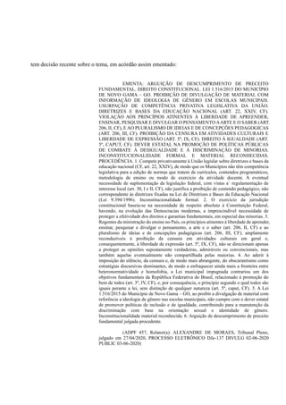tem decisão recente sobre o tema, em acórdão assim ementado:
EMENTA: ARGUIÇÃO DE DESCUMPRIMENTO DE PRECEITO
FUNDAMENTAL. DIREITO CONSTITUCIONAL. LEI 1.516/2015 DO MUNICÍPIO
DE NOVO GAMA – GO. PROIBIÇÃO DE DIVULGAÇÃO DE MATERIAL COM
INFORMAÇÃO DE IDEOLOGIA DE GÊNERO EM ESCOLAS MUNICIPAIS.
USURPAÇÃO DE COMPETÊNCIA PRIVATIVA LEGISLATIVA DA UNIÃO.
DIRETRIZES E BASES DA EDUCAÇÃO NACIONAL (ART. 22, XXIV, CF).
VIOLAÇÃO AOS PRINCÍPIOS ATINENTES À LIBERDADE DE APREENDER,
ENSINAR, PESQUISAR E DIVULGAR O PENSAMENTO AARTE E O SABER (ART.
206, II, CF), E AO PLURALISMO DE IDEIAS E DE CONCEPÇÕES PEDAGOGICAS
(ART. 206, III, CF). PROIBIÇÃO DA CENSURA EM ATIVIDADES CULTURAIS E
LIBERDADE DE EXPRESSÃO (ART. 5º, IX, CF). DIREITO À IGUALDADE (ART.
5º, CAPUT, CF). DEVER ESTATAL NA PROMOÇÃO DE POLÍTICAS PÚBLICAS
DE COMBATE À DESIGUALDADE E À DISCRIMINAÇÃO DE MINORIAS.
INCONSTITUCIONALIDADE FORMAL E MATERIAL RECONHECIDAS.
PROCEDÊNCIA. 1. Compete privativamente à União legislar sobre diretrizes e bases da
educação nacional (CF, art. 22, XXIV), de modo que os Municípios não têm competência
legislativa para a edição de normas que tratem de currículos, conteúdos programáticos,
metodologia de ensino ou modo de exercício da atividade docente. A eventual
necessidade de suplementação da legislação federal, com vistas a` regulamentação de
interesse local (art. 30, I e II, CF), não justifica a proibição de conteúdo pedagógico, não
correspondente às diretrizes fixadas na Lei de Diretrizes e Bases da Educação Nacional
(Lei 9.394/1996). Inconstitucionalidade formal. 2. O exercício da jurisdição
constitucional baseia-se na necessidade de respeito absoluto à Constituição Federal,
havendo, na evolução das Democracias modernas, a imprescindível necessidade de
proteger a efetividade dos direitos e garantias fundamentais, em especial das minorias. 3.
Regentes da ministração do ensino no País, os princípios atinentes à liberdade de aprender,
ensinar, pesquisar e divulgar o pensamento, a arte e o saber (art. 206, II, CF) e ao
pluralismo de ideias e de concepções pedagógicas (art. 206, III, CF), amplamente
reconduzíveis à proibição da censura em atividades culturais em geral e,
consequentemente, à liberdade de expressão (art. 5º, IX, CF), não se direcionam apenas
a proteger as opiniões supostamente verdadeiras, admiráveis ou convencionais, mas
também aquelas eventualmente não compartilhada pelas maiorias. 4. Ao aderir à
imposição do silêncio, da censura e, de modo mais abrangente, do obscurantismo como
estratégias discursivas dominantes, de modo a enfraquecer ainda mais a fronteira entre
heteronormatividade e homofobia, a Lei municipal impugnada contrariou um dos
objetivos fundamentais da República Federativa do Brasil, relacionado à promoção do
bem de todos (art. 3º, IV, CF), e, por consequência, o princípio segundo o qual todos são
iguais perante a lei, sem distinção de qualquer natureza (art. 5º, caput, CF). 5. A Lei
1.516/2015 do Município de Novo Gama – GO, ao proibir a divulgação de material com
referência a ideologia de gênero nas escolas municipais, não cumpre com o dever estatal
de promover políticas de inclusão e de igualdade, contribuindo para a manutenção da
discriminação com base na orientação sexual e identidade de gênero.
Inconstitucionalidade material reconhecida. 6. Arguição de descumprimento de preceito
fundamental julgada procedente.
(ADPF 457, Relator(a): ALEXANDRE DE MORAES, Tribunal Pleno,
julgado em 27/04/2020, PROCESSO ELETRÔNICO DJe-137 DIVULG 02-06-2020
PUBLIC 03-06-2020)
 