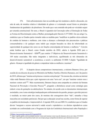 276. Está suficientemente claro no acórdão que leis tendentes a abolir a discussão, em
sala de aula, de temática relativa à identidade de gênero e à orientação sexual ferem os princípios
fundamentais da igualdade e do pluralismo. De modo que o seu conteúdo não pode ser veiculado sequer
por emenda constitucional. De resto, o Brasil é signatário da Convenção sobre a Eliminação de Todas
as Formas de Discriminação contra a Mulher, promulgada pelo Decreto 4.377/2002. Em seu artigo 5.a,
estabelece que os Estados partes tomarão todas as medidas para “modificar os padrões sócio-culturais
de conduta de homens e mulheres, com vistas a alcançar a eliminação dos preconceitos e práticas
consuetudinárias e de qualquer outra índole que estejam baseados na ideia da inferioridade ou
superioridade de qualquer dos sexos ou em funções estereotipadas de homens e mulheres.” Convém
ainda lembrar que o Brasil, como Estado membro da ONU, aderiu à Agenda 2030 para o
Desenvolvimento Sustentável – ODS200, que contém 17 Objetivos de Desenvolvimento Sustentável e
169 metas associadas. São todos integrados e indivisíveis, equilibrando as três dimensões do
desenvolvimento sustentável: a econômica, a social e a ambiental. O ODS 5 dispõe: “Igualdade de
gênero. Alcançar a igualdade de gênero e empoderar todas as mulheres e meninas”.
277. A despeito desses compromissos internacionais, a ministra Damares Alves, por
ocasião de seu discurso de posse no Ministério da Mulher, Família e Direitos Humanos, em 2 de janeiro
de 2019, afirmou que “menina será princesa e menino será príncipe”. No mesmo dia, circulou na internet
vídeo onde Damares dizia que o país ingressava em uma “nova era”, em que “meninas vestem rosa e
meninos vestem azul”201
. Mais recentemente, Damares lançou uma campanha no contexto da Semana
Nacional de Prevenção à Gravidez Precoce202
, pregando a abstinência sexual como estratégia para
reduzir a taxa de gestações na adolescência. No entanto, de acordo com os documentos internacionais
assinalados, essa é uma estratégia inadequada para enfrentamento da questão, porque a gravidez precoce
é resultado, na maior parte dos casos, de meninas não conseguirem dizer “não”, tamanha a força
masculina em sociedades patriarcais. Daí por que a educação sexual nas escolas, como forma de superar
os padrões de dominação, é imprescindível. AAgenda 2030, em seu ODS 5.6, estabelece que os Estados
devem “assegurar o acesso universal à saúde sexual e reprodutiva e os direitos reprodutivos como
acordado em conformidade com o Programa de Ação da Conferência Internacional sobre População e
200https://nacoesunidas.org/pos2015/agenda2030/
201
https://oglobo.globo.com/sociedade/menino-veste-azul-menina-veste-rosa-diz-damares-alves-em-video-23343024
202
https://veja.abril.com.br/politica/tudo-tem-seu-tempo-prega-campanha-de-damares-por-abstinencia-sexual/
 